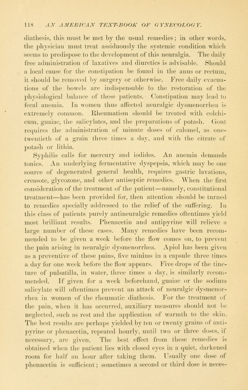 diathesis, this must be met by the usual remedies; in other words, the physician must treat assiduously the systemic condition which seems to predisj^ose to the development of this neuralgia. The daily free administration of laxatives and diuretics is advisable. Should a local cause for the constipation be found in the anus or rectum, it should be removed by surgery or otherwise. Free daily evacua- tions of the bowels are indispensable to the restoration of the physiological balance of these patients. Constipation may lead to fecal anemia. In women thus affected neuralgic dysmenorrhea is extremely common. Kheumatism sliould be treated with colchi- cum, guaiac, the salicylates, and the pre2)arations of potash. Gout requires the administration of minute doses of calomel, as one- twentieth of a grain three times a day, and with the citrate of potasli or litliia. Syphilis calls for mercury and iodides. An anemia demands tonics. An underlying fermentative dyspej^sia, whicli may be one source of degenerated general health, requires gastric lavations, creasote, glycozone, and other antiseptic remedies. When the first consideration of the treatment of the patient—namely, constitutional treatment—has been provided for, then attention should be turned to remedies specially addressed to the relief of the suffering. In this class of patients purely antineuralgic remedies oftentimes yield most brilliant results. Phenacetin and antipyrine will relieve a large number of these cases. Many remedies have been recom- mended to be given a week before the flow comes on, to prevent the pain arising in neuralgic dysmenorrhea. Apiol has been given as a preventive of these pains, five minims in a capsule three times a day for one week before the fiow appears. Five drops of the tinc- ture of Pulsatilla, in water, three times a day, is similarly recom- mended. If given for a week beforehand, guaiac or the sodium salicylate will oftentimes pi-event an attack of neuralgic dysmenor- rhea in women of the rheumatic diathesis. For the treatment of the pain, when it has occurred, auxiliary measures should not be neglected, such as rest and the application of warmth to tlie skin. The best results are perhaps yielded by ten or twenty grains of anti- pyrine or phenacetin, repeated hourly, until two or three doses, if necessary, are given. The best effect from these remedies is obtained when the patient lies with closed eyes in a quiet, (hu'kened room for half an hour after taking them. IL^ually one dose of phenacetin is sufficient; sometimes a second or third dose is neces-