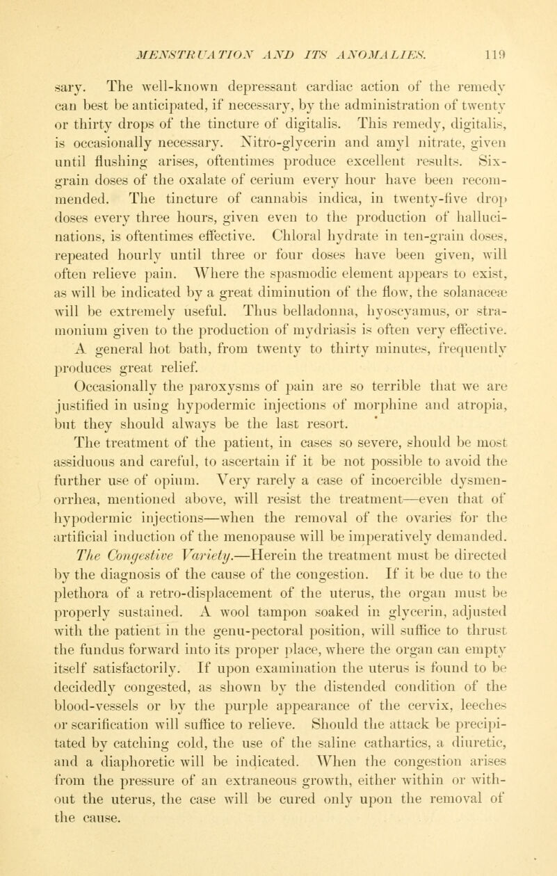 sary. The well-known depressant cardiac action of the remedy can best be anticipated, if necessary, by the administration of twenty or thirty drops of the tincture of digitalis. This remedy, digitalis, is occasionally necessary. Nitro-glycerin and amyl nitrate, given until flushing arises, oftentimes produce excellent results. Six- grain doses of the oxalate of cerium every hour have been recom- mended. The tincture of cannabis indica, in twenty-five dro[> doses every three hours, given even to the production of halluci- nations, is oftentimes effective. Chloral hydrate in ten-grain doses, repeated hourly until three or four doses have been given, will often relieve pain. Where the spasmodic element appears to exist, as will be indicated by a great diminution of the flow, the solanaceae will be extremely useful. Thus belladonna, hyoscyamus, or stra- monium given to the production of mydriasis is often very effective. A general hot bath, from twenty to thirty minutes, frequently produces great relief. Occasionally the paroxysms of pain are so terrible that we are justified in using hypodermic injections of morphine and atropia, but they should always be the last resort. The treatment of the patient, in cases so severe, should be most assiduous and careful, to ascertain if it be not possible to avoid the further use of opium. Very rarely a case of incoercible dysmen- orrhea, mentioned above, will resist the treatment—even that of hypodermic injections—when the removal of the ovaries for the artificial induction of the menopause will be imperatively demanded. The Congestive Variety.—Herein the treatment must be directed by the diagnosis of the cause of the congestion. If it be due to the plethora of a retro-displacement of the uterus, the organ must be properly sustained. A wool tampon soaked in glycerin, adjusted with the patient in the genu-pectoral position, will suffice to thrust the fundus forward into its proper place, where the organ can empty itself satisfactorily. If upon examination the uterus is found to be decidedly congested, as shown by the distended condition of the blood-vessels or by the purple appearance of the cervix, leeches or scarification will suffice to relieve. Should the attack be precipi- tated by catching cold, the use of the saline cathartics, a diuretic, and a diaphoretic will be indicated. When the congestion arises from the pressure of an extraneous growth, either within or with- out the uterus, the case will be cured only upon the removal of the cause.