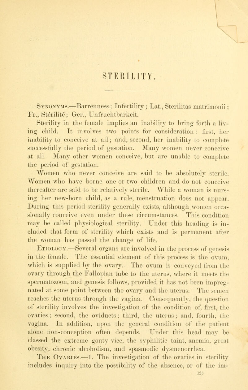 STERILITY Synonyms.—Barrenness; Infertility; Lat., Sterilitas matrimonii; Fr., Sterilite; Ger., Unfruchtbarkeit. Sterility in the female implies an inability to bring forth a liv- ing child. It involves two points for consideration: first, her inability to conceive at all; and, second, her inability to complete successfully the period of gestation. Many women never conceive at all. Many other women conceive, but are unable to comj^lete the period of gestation. Women who never conceive are said to be absolutely sterile. Women who have borne one or two children and do not conceive thereafter are said to be relatively sterile. While a w^oman is nurs- ing her new-born child, as a rule, menstruation does not appear. During this period sterility generally exists, although women occa- sionally conceive even under these circumstances. This condition may be called physiological sterility. Under this heading is in- cluded that form of sterility which exists and is permanent after the woman has passed the change of life. Etiology.—Several organs are involved in the process of genesis in the female. The essential element of this process is tlie ovum, which is supplied by the ovary. The ovum is conveyed from the ovary through the Fallopian tube to the uterus, where it meets the spermatozoon, and genesis follows, provided it has not been impreg- nated at some point between the ovary and the uterus. The semen reaches the uterus through the vagina. Consequently, the question of sterility involves the investigation of the condition of, first, the ovaries; second, the oviducts; third, the uterus; and, fourth, the vagina. In addition, upon the general condition of the patient alone non-conception often depends. Under this head may be classed the extreme gouty vice, the syphilitic taint, anemia, great obesity, chronic alcoholism, and spasmodic dysmenorrhea. The Ovaries.—1. The investigation of the ovaries in sterility includes inquiry into the possibility of the absence, or of the im-