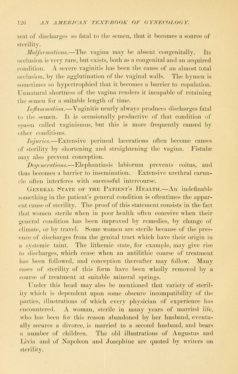 seat of discharges so fatal to the semen, that it becomes a source of sterility. Malformations.—The vagina may be absent congenitally. Its occlusion is very rare, but exists, both as a congenital and an acquired condition. A severe vaginitis has been the cause of an almost total occlusion, by the agglutination of the vaginal walls. The hymen is sometimes so hypertrophied that it becomes a barrier to copulation. Unnatural shortness of the vagina renders it incapable of retaining the semen for a suitable length of time. Inflamviation.—Vaginitis nearly always produces discharges fatal to the semen. It is occasionally i^roductive of that condition of spasm called vaginismus, but this is more frequently caused by other conditions. Injuries.—Extensive perineal lacerations often become causes of sterility by shortening and straightening the vagina. Fistulse may also prevent conception. Degenerations.—Elephantiasis labiorum j^revents coitus, and thus becomes a barrier to insemination. Extensive urethral carun- cle often interferes with successful intercourse. General State of the Patient's Health.—An indefinable something in the patient's general condition is oftentimes the appar- ent cause of sterility. The proof of this statement consists in the fact that women sterile when in poor health often conceive when their general condition has been improved by remedies, by change of climate, or by travel. Some women are sterile because of the pres- ence of discharges from the genital tract which have their origin in a systemic taint. The lithemic state, for example, may give rise to discharges, which cease when an antilithic course of treatment has been followed, and conception thereafter may follow. Many cases of sterility of this form have been wholly removed by a course of treatment at suitable mineral springs. Under this head may also be mentioned that variety of steril- ity which is dependent upon some obscure incompatibility of the ])arties, illustrations of which every physician of experience has encountered. A woman, sterile in many years of married life, who has been for this reason abandoned by her husband, eventu- ally secures a divorce, is married to a second husband, and bears a iHimber of children. The old illustrations of Augustus and Livia and of Napoleon and Josephine are quoted by writers on sterility.