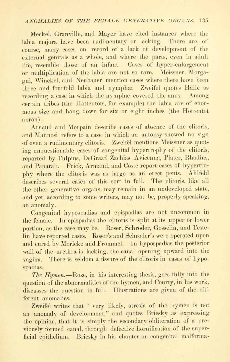 Meckel, Granville, and Mayer have cited instances where the labia majora have been rudimentary or lacking. There are, of course, many cases on record of a lack of development of the external genitals as a whole, and where the parts, even in adult life, resemble those of an infant. Cases of hyper-enlargement or multiplication of the labia are not so rare. Meissner, Morga- gni, Winckel, and Neubauer mention cases where there have been three and fourfold labia and nymphse. Zweifel quotes Halle as recording a case in which the nymphse covered the anus. Among certain tribes (the Hottentots, for example) the labia are of enor- mous size and hang down for six or eight inches (the Hottentot apron). Arnaud and Morpain describe cases of absence of the clitoris, and Mannosi refers to a case in which an autopsy showed no sign of even a rudimentary clitoris. Zweifel mentions Meissner as quot- ing unquestionable cases of congenital hypertrophy of the clitoris, reported by Tulpius, DeGraaf, Zachias Avicenna, Plater, Rhodius, and Panarali. Frick, Armand, and Coste report cases of hypertro- phy where the clitoris was as large as an erect penis. Ahlfeld describes several cases of this sort in full. The clitoris, like all the other generative organs, may remain in an undeveloped state, and yet, according to some writers, may not be, properly speaking, an anomaly. Congenital hypospadias and epispadias are not uncommon in the female. In epispadias the clitoris is split at its upper or lower portion, as the case may be. Roser, Schroder, Gosselin, and Teste- lin have reported cases. Roser's and Schroder's were operated upon and cured by Moricke and Frommel. In hypospadias the posterior wall of the urethra is lacking, the canal opening upward into the vagina. There is seldom a fissure of the clitoris in cases of hypo- spadias. The Hymen.—Roze, in his interesting thesis, goes fully into the question of the abnormalities of the hymen, and Courty, in his work, discusses the question in full. Illustrations are given of the dif- ferent anomalies. Zweifel writes that  very likely, atresia of the hymen is not an anomaly of development, and quotes Briesky as expressing the opinion, that it is simply the secondary obliteration of a pre- viously formed canal, through defective hornification of the super- ficial epithelium. Briesky in his chapter on congenital malforma-