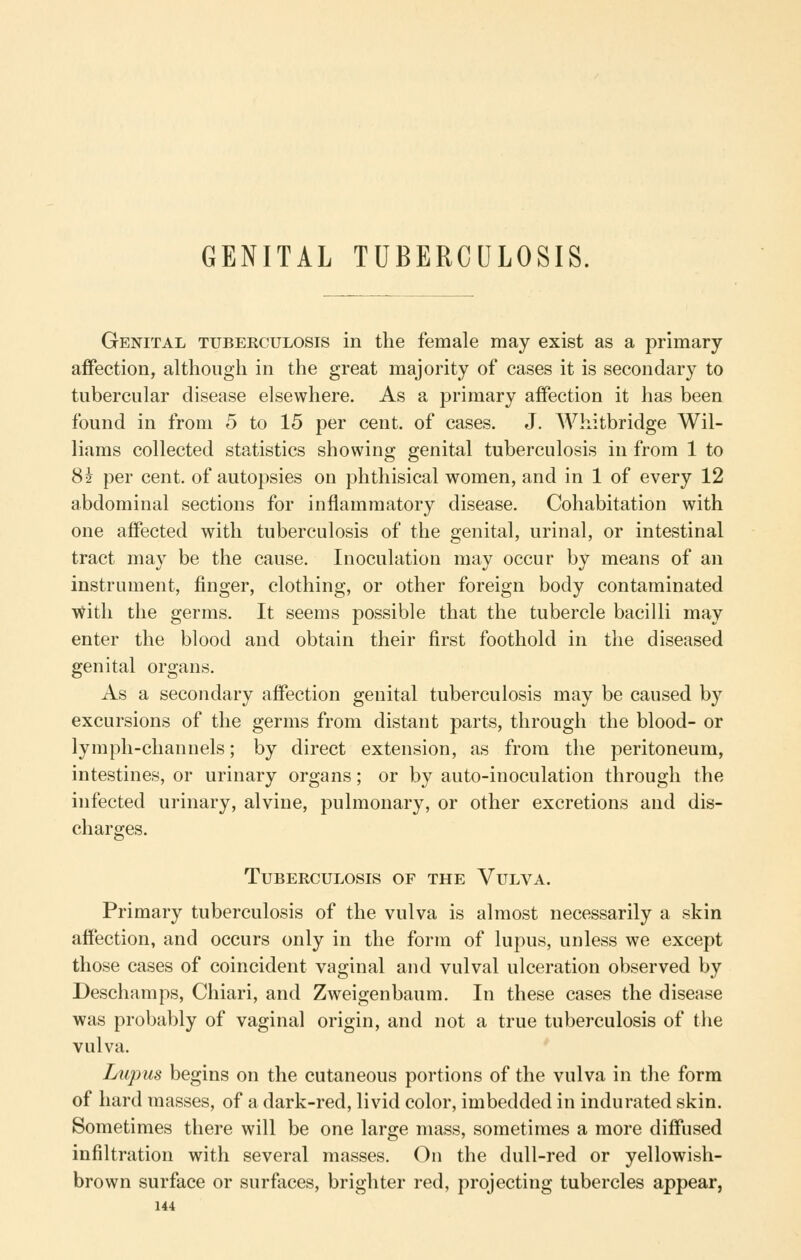 GENITAL TUBERCULOSIS. Genital tuberculosis in the female may exist as a primary- affection, although in the great majority of cases it is secondary to tubercular disease elsewhere. As a primary affection it has been found in from 5 to 15 per cent, of cases. J. Whitbridge Wil- liams collected statistics showing genital tuberculosis in from 1 to 82 per cent, of autopsies on phthisical women, and in 1 of every 12 abdominal sections for inflammatory disease. Cohabitation with one affected with tuberculosis of the genital, urinal, or intestinal tract may be the cause. Inoculation may occur by means of an instrument, finger, clothing, or other foreign body contaminated v^itli the germs. It seems possible that the tubercle bacilli may enter the blood and obtain their first foothold in the diseased genital organs. As a secondary affection genital tuberculosis may be caused by excursions of the germs from distant parts, through the blood- or lymph-channels; by direct extension, as from the peritoneum, intestines, or urinary organs; or by auto-inoculation through the infected urinary, alvine, pulmonary, or other excretions and dis- charges. Tuberculosis of the Vulva. Primary tuberculosis of the vulva is almost necessarily a skin affection, and occurs only in the form of lupus, unless we except those cases of coincident vaginal and vulval ulceration observed by Deschamps, Chiari, and Zweigenbaum. In these cases the disease was probably of vaginal origin, and not a true tuberculosis of tlie vulva. Lupus begins on the cutaneous portions of the vulva in the form of hard masses, of a dark-red, livid color, imbedded in indurated skin. Sometimes there will be one large mass, sometimes a more diffused infiltration with several masses. On the dull-red or yellowish- brown surface or surfaces, brighter red, projecting tubercles appear,