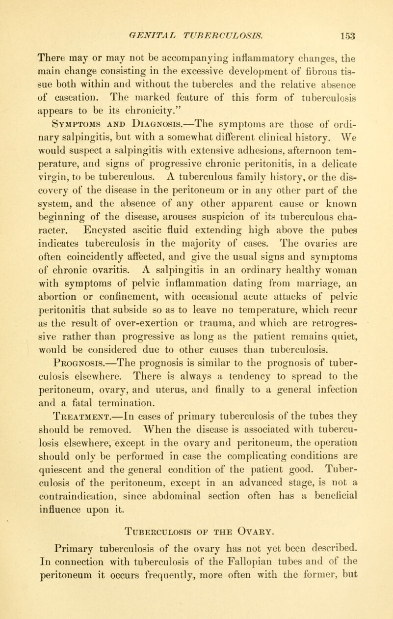 There may or may not be accompanying infiammatory changes, the main change consisting in the excessive development of fibrous tis- sue both within and without the tubercles and the relative absence of caseation. The marked feature of this form of tuberculosis appears to be its chronicity. Symptoms and Diagnosis.—The symptoms are those of ordi- nary salpingitis, but with a somewhat different clinical history. We would suspect a salpingitis with extensive adhesions, afternoon tem- perature, and signs of progressive chronic peritonitis, in a delicate virgin, to be tuberculous. A tuberculous family history, or the dis- covery of the disease in the peritoneum or in any other part of the system, and the absence of any other apparent cause or known beginning of the disease, arouses suspicion of its tuberculous cha- racter. Encysted ascitic fluid extending high above the pubes indicates tuberculosis in the majority of cases. The ovaries are often coincidently affected, and give the usual signs and symptoms of chronic ovaritis. A salpingitis in an ordinary healthy woman with symptoms of pelvic inflammation dating from marriage, an abortion or confinement, with occasional acute attacks of pelvic peritonitis that subside so as to leave no temperature, which recur as the result of over-exertion or trauma, and which are retrogres- sive rather than progressive as long as the patient remains quiet, would be considered due to other causes than tuberculosis. Prognosis.—The prognosis is similar to the prognosis of tuber- culosis elsewhere. There is always a tendency to spread to the peritoneum, ovary, and uterus, and finally to a general infection and a fatal termination. Treatment.—In cases of primary tuberculosis of the tubes they should be removed. When the disease is associated with tubercu- losis elsewhere, except in the ovary and peritoneum, the operation should only be performed in case the complicating conditions are quiescent and the general condition of the patient good. Tuber- culosis of the peritoneum, except in an advanced stage, is not a contraindication, since abdominal section often has a beneficial influence upon it. Tuberculosis of the Ovary. Primary tuberculosis of the ovary has not yet been described. In connection with tuberculosis of the Fallopian tubes and of the peritoneum it occurs frequently, more often with the former, but