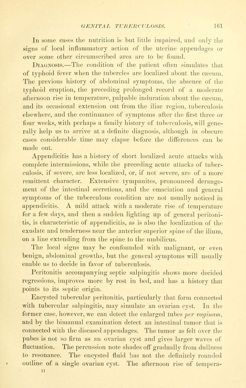 In some cases the nutrition is but little impaired, and only tlie signs of local inflammatory action of the uterine appendages or over some other circumscribed area, are to be found. Diagnosis.—The condition of the patient often simulates that of typhoid fever when the tubercles are localized about the caecum. The previous history of abdominal symptoms, the absence of the typhoid eruption, the preceding prolonged record of a moderate afternoon rise in temperature, palpable induration about the caecum, and its occasional extension out from the iliac region, tuberculosis elsewhere, and the continuance of symptoms after the first three or four weeks, with perhaps a family history of tuberculosis, will gene- rally help us to arrive at a definite diagnosis, although in obscure cases considerable time may elapse before the difiPerences can be made out. Appendicitis has a history of short localized acute attacks with complete intermissions, while the preceding acute attacks of tuber- culosis, if severe, are less localized, or, if not severe, are of a more remittent character. Extensive tympanites, pronounced derange- ment of the intestinal secretions, and the emaciation and general symptoms of the tuberculous condition are not usually noticed in appendicitis. A mild attack with a moderate rise of temperature for a few days, and then a sudden lighting up of general peritoni- tis, is characteristic of appendicitis, as is also the localization of the exudate and tenderness near the anterior superior spine of the ilium, on a line extending from the spine to the umbilicus. The local signs may be confounded with malignant, or even benign, abdominal growths, but the general symptoms will usually enable us to decide in favor of tuberculosis. Peritonitis accompanying septic salpingitis shows more decided regressions, improves more by rest in bed, and has a history that points to its septic origin. Encysted tubercular peritonitis, particularly that form connected with tubercular salpingitis, may simulate an ovarian cyst. In the former case, however, we can detect the enlarged tubes per vaginam, and by the bimanual examination detect an intestinal tumor that is connected with the diseased appendages. The tumor as felt over the pubes is not so firm as an ovarian cyst and gives larger waves of fluctuation. The percussion note shades off gradually from dullness to resonance. The encysted fluid has not the definitely rounded outline of a single ovarian cyst. The afternoon rise of tempera-