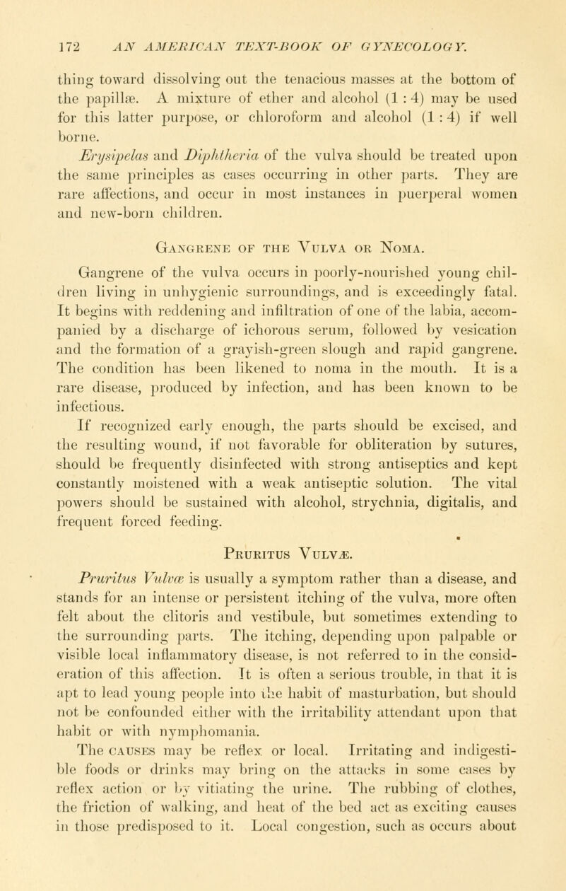 thing toward dissolving out the tenacious masses at the bottom of the papillae. A mixture of ether and alcohol (1 : 4) may be used for this latter jDurpose, or chloroform and alcohol (1 :4) if well borne. Erysipelas and Diphtheria of the vulva should be treated upon the same principles as cases occurring in other parts. They are rare affections, and occur in most instances in puerperal women and new-born children. Gangrene of the Vulva or Noma. Gangrene of the vulva occurs in poorly-nourished young chil- (h-en living in unhygienic surroundings, and is exceedingly fatal. It begins with reddening and infiltration of one of the labia, accom- panied by a discharge of ichorous serum, followed by vesication and the formation of a grayish-green slough and rapid gangrene. The condition has been likened to noma in the mouth. It is a rare disease, produced by infection, and has been known to be infectious. If recognized early enough, the parts should be excised, and the resulting wound, if not favorable for obliteration by sutures, should be frequently disinfected with strong antiseptics and kept constantly moistened with a weak antiseptic solution. The vital powers should be sustained with alcohol, strychnia, digitalis, and frequent forced feeding. Pruritus Vulv^. Pruritus Vulvm is usually a symptom rather than a disease, and stands for an intense or persistent itching of the vulva, more often felt about the clitoris and vestibule, but sometimes extending to the surrounding parts. The itching, depending upon palpable or visible local inflammatory disease, is not referred to in the consid- eration of this affection. It is often a serious trouble, in that it is {ipt to lead young people into the habit of masturbation, but should not be confounded either with the irritability attendant upon that habit or with nymphomania. The CAUSES may be reflex or local. Irritating and indigesti- ble foods or drinks may bring on the attacks in some cases by reflex action or by vitiating the urine. The rubbing of clothes, the friction of walking, and heat of the bed act as exciting causes in those predisposed to it. Local congestion, such as occurs about