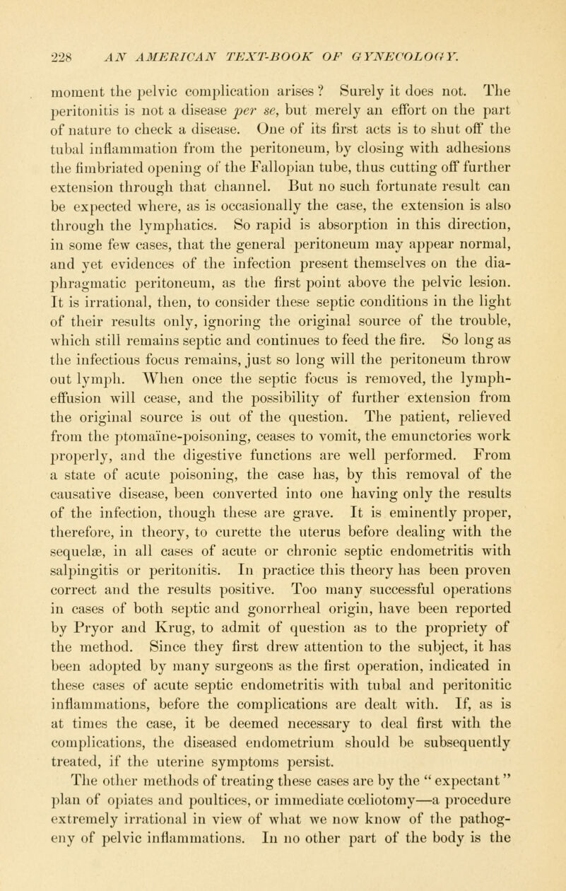 moment the pelvic complication arises ? Surely it does not. The peritonitis is not a disease per se, but merely an effort on the part of nature to check a disease. One of its first acts is to shut off the tubal inflammation from the peritoneum, by closing with adhesions the fimbriated opening of the Fallopian tube, thus cutting off further extension through that channel. But no such fortunate result can be expected where, as is occasionally the case, the extension is also through the lymphatics. So rapid is absorption in this direction, in some few cases, that the general peritoneum may appear normal, and yet evidences of the infection present themselves on the dia- phragmatic peritoneum, as the first point above the pelvic lesion. It is irrational, then, to consider these septic conditions in the light of their results only, ignoring the original source of the trouble, which still remains septic and continues to feed the fire. So long as the infectious focus remains, just so long will the peritoneum throw out lymph. When once the septic focus is removed, the lymph- effusion will cease, and the possibility of further extension from the original source is out of the question. The patient, relieved from the ptomaine-poisoning, ceases to vomit, the emunctories work l^roperly, and the digestive functions are well performed. From a state of acute poisoning, the case has, by this removal of the causative disease, been converted into one having only the results of the infection, though these are grave. It is eminently proper, therefore, in theory, to curette the uterus before dealing with the sequelae, in all cases of acute or chronic septic endometritis with salpingitis or peritonitis. In practice this theory has been proven correct and the results positive. Too many successful operations in cases of both septic and gonorrheal origin, have been reported by Pryor and Krug, to admit of question as to the propriety of the method. Since they first drew attention to the subject, it has been adopted by many surgeons as the first operation, indicated in these cases of acute septic endometritis with tubal and peritonitic inflammations, before the complications are dealt with. If, as is at times the case, it be deemed necessary to deal first with the complications, the diseased endometrium should be subsequently treated, if the uterine symptoms persist. The other methods of treating these cases are by the  expectant plan of opiates and poultices, or immediate coeliotomy—a procedure extremely irrational in view of what we now know of the pathog- eny of pelvic inflammations. In no other part of the body is the