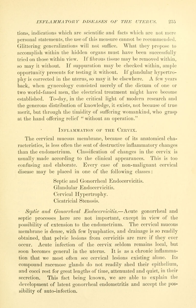 tions, indications which are scientific and facts which are not mere personal statements, the use of this measure cannot be recommended. Glittering generalizations will not suffice. What they propose to accomplish within the hidden organs must have been successfully tried on those within view. If fibrous tissue may be removed within, so may it without. If suppuration may be checked within, ample opportunity presents for testing it without. If glandular hypertro- phy is corrected in the uterus, so may it be elsewhere. A few years back, when gynecology consisted merely of the dictum of one or two world-famed men, the electrical treatment might have become established. To-day, in the critical light of modern research and the generous distribution of knowledge, it exists, not because of true merit, but through the timidity of suffering womankind, who grasp at the hand offering relief  without an operation. Inflammation of the Cervix. The cervical mucous membrane, because of its anatomical cha- racteristics, is less often the seat of destructive inflammatory changes than the endometrium. Classification of changes in the cervix is usually made according to the clinical appearances. This is too confusing and elaborate. Every case of non-malignant cervical disease may be placed in one of the following classes: Septic and Gonorrheal Endocervicitis. Glandular Endocervicitis. Cervical Hypertrophy. Cicatricial Stenosis. Septic and Gonorrheal Endocervicitis.—Acute gonorrheal and septic processes here are not important, except in view of the possibility of extension to the endometrium. The cervical mucous membrane is dense, with few lyuiphatics, and drainage is so readily obtained, that pelvic lesions from cervicitis are rare if they ever occur. Acute infection of the cervix seldom remains local, but soon becomes general in the uterus. It is as a chronic inflamma- tion that we most often see cervical lesions existing alone. Its compound racemose glands do not readily shed their epithelium, and cocci rest for great lengths of time, attenuated and quiet, in their secretion. This fact being known, we are able to explain the development of latent gonorrheal endometritis and accept the pos- sibility of auto-infection.