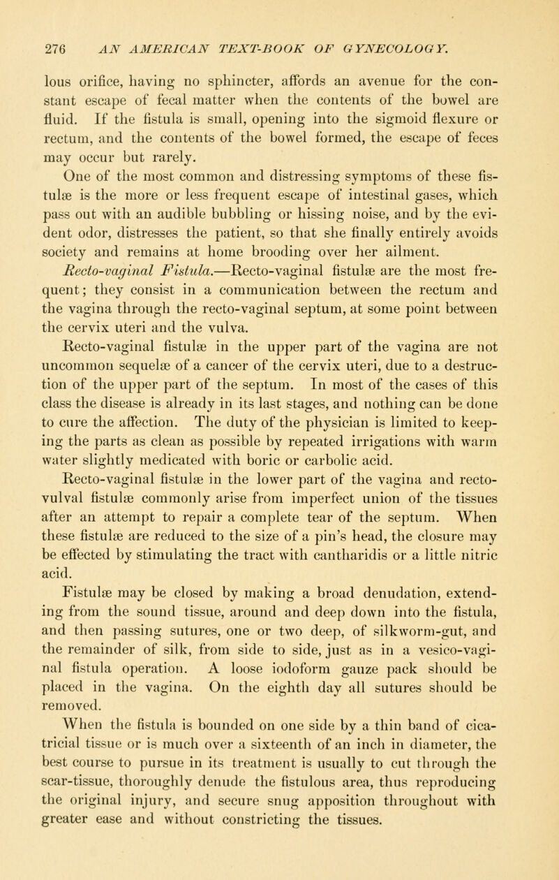 lous orifice, having no sphincter, affords an avenue for the con- stant escape of fecal matter when the contents of the bowel are fluid. If the fistula is small, opening into the sigmoid flexure or rectum, and the contents of the bowel formed, the escape of feces may occur but rarely. One of the most common and distressing symptoms of these fis- tulae is the more or less frequent escape of intestinal gases, which pass out with an audible bubbling or hissing noise, and by the evi- dent odor, distresses the patient, so that she finally entirely avoids society and remains at home brooding over her ailment. Recto-vaginal Fidula.—Recto-vaginal fistulse are the most fre- quent; they consist in a communication between the rectum and the vagina through the recto-vaginal septum, at some point between the cervix uteri and the vulva. Recto-vaginal fistulse in the upper part of the vagina are not uncommon sequelae of a cancer of the cervix uteri, due to a destruc- tion of the upper part of the septum. In most of the cases of this class the disease is already in its last stages, and nothing can be done to cure the affection. The duty of the physician is limited to keep- ing the parts as clean as possible by repeated irrigations with warm water slightly medicated with boric or carbolic acid. Recto-vaginal fistulse in the lower part of the vagina and recto- vulval fistulae commonly arise from imperfect union of the tissues after an attempt to repair a complete tear of the septum. When these fistulse are reduced to the size of a pin's head, the closure may be effected by stimulating the tract with cantharidis or a little nitric acid. Fistulse may be closed by making a broad denudation, extend- ing from the sound tissue, around and deep down into the fistula, and then passing sutures, one or two deep, of silkworm-gut, and the remainder of silk, from side to side, just as in a vesico-vagi- nal fistula operation. A loose iodoform gauze pack should be placed in the vagina. On the eighth day all sutures should be removed. When the fistula is bounded on one side by a thin band of cica- tricial tissue or is much over a sixteenth of an inch in diameter, the best course to pursue in its treatment is usually to cut through the scar-tissue, thoroughly denude the fistulous area, thus reproducing the original injury, and secure snug apposition throughout with greater ease and without constricting the tissues.