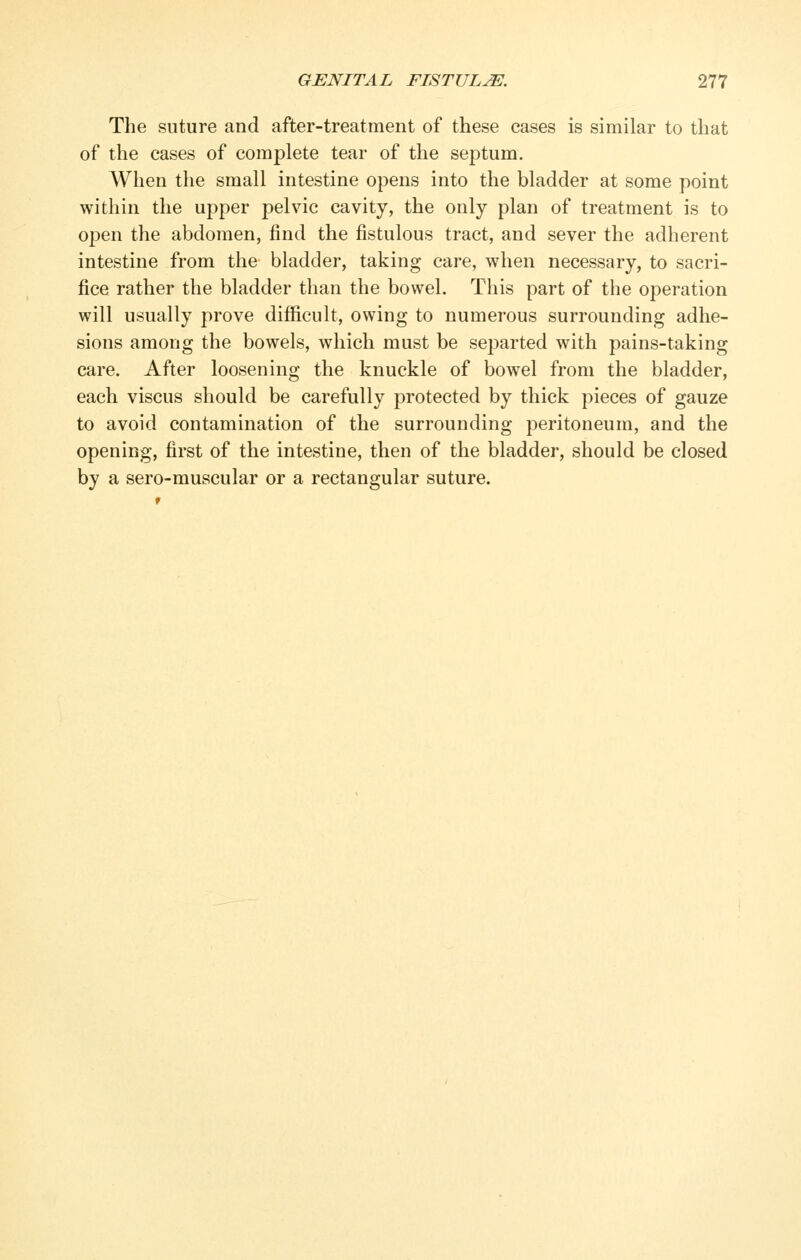 The suture and after-treatment of these eases is similar to that of the eases of complete tear of the septum. When the small intestine opens into the bladder at some point within the upper pelvic cavity, the only plan of treatment is to open the abdomen, find the fistulous tract, and sever the adherent intestine from the bladder, taking care, when necessary, to sacri- fice rather the bladder than the bowel. This part of the operation will usually prove difficult, owing to numerous surrounding adhe- sions among the bowels, which must be se^^arted with pains-taking care. After loosening the knuckle of bowel from the bladder, each viscus should be carefully protected by thick pieces of gauze to avoid contamination of the surrounding peritoneum, and the opening, first of the intestine, then of the bladder, should be closed by a sero-muscular or a rectangular suture.