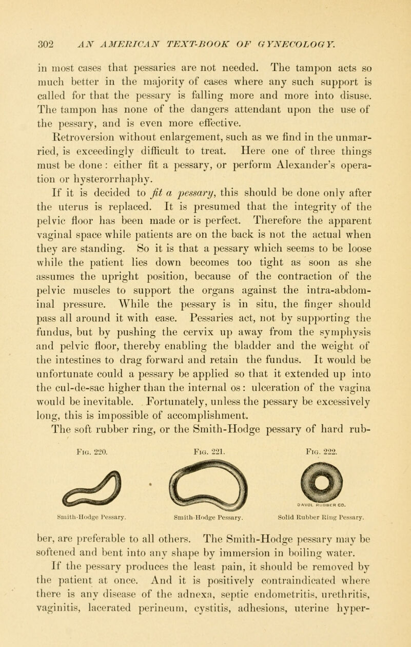 in most cases that pessaries are not needed. The tamjDon acts so much better in the majority of cases where any such support is called for that the pessary is falling more and more into disuse. The tampon has none of the dangers attendant upon the use of the pessary, and is even more effective. Retroversion without enlargement, such as we find in the unmar- ried, is exceedingly difficult to treat. Here one of three things must be done : either fit a pessary, or perform Alexander's opera- tion or hysterorrhaphy. If it is decided to jit a pessary, this should be done only after the uterus is replaced. It is presumed that the integrity of the pelvic floor has been made or is perfect. Therefore the apparent vaginal space while patients are on the back is not the actual when they are standing. So it is that a pessary which seems to be loose while the patient lies down becomes too tight as soon as she assumes the upright position, because of the contraction of the pelvic muscles to support the organs against the intra-abdom- inal pressure. While the pessary is in situ, the finger should pass all around it with ease. Pessaries act, not by supporting the fundus, but by pushing the cervix up away from the symphysis and pelvic floor, thereby enabling the bladder and the weight of the intestines to drag forward and retain the fundus. It would be unfortunate could a pessary be applied so that it extended up into the cul-de-sac higher than the internal os : ulceration of the vagina would be inevitable. Fortunately, unless the pessary be excessively long, this is impossible of accomplishment. The soft rubber ring, or the Smith-Hodge pessary of hard rub- FiG. 2m Fk;. 221. Fig. 222. OAVOL HUHBER CO. Sniith-Hodge Pessary. Smith-Hodge Pessary. Solid Rubber Hiiig Pes.sary. her, are preferable to all others. The Smith-Hodge pessary may be softened and bent into any shape by immersion in boiling water. If the pessary produces the least pain, it should be removed by the patient at once. And it is positively contraindicated where there is any disease of the adnexa, septic endometritis, urethritis, vaginitis, lacerated perineum, cystitis, adhesions, uterine hyper-