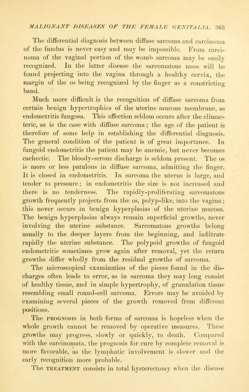 The differential diagnosis between diffuse sarcoma and carcinoma of the fundus is never easy and may be impossible. From carci- noma of the vaginal portion of the womb sarcoma may be easily recognized. In the latter disease the sarcomatous mass w^ill be found projecting into the vagina througli a healthy cervix, the margin of the os being recognized by the finger as a constricting band. Much more difficult is the recognition of diffuse sarcoma from certain benign hypertrophies of the uterine mucous membrane, as endometritis fuugosa. This affection seldom occurs after the climac- teric, as is the case with diffuse sarcoma; the age of the patient is therefore of some help in establishing the differential diagnosis. The general condition of the patient is of great importance. In fungoid endometritis the patient may be anemic, but never becomes cachectic. The bloody-serous discharge is seldom present. The os is more or less patulous in diffuse sarcoma, admitting the finger. It is closed in endometritis. In sarcoma the uterus is large, and tender to pressure; in endometritis the size is not increased and there is no tenderness. The rapidly-proliferating sarcomatous growth frequently projects from the os, polyp-like, into the vagina; this never occurs in benign hyperplasias of the uterine mucosa. The benign hyperplasias always remain superficial growths, never involving the uterine substance. Sarcomatous growtlis belong usually to the deeper layers from the beginning, and infiltrate rapidly the uterine substance. The polypoid growths of fungoid endometritis sometimes grow again after removal, yet the return growths differ wholly from the residual growths of sarcoma. The microscopical examination of the pieces found in the dis- charges often leads to error, as in sarcoma they may long consist of healthy tissue, and in simple hypertrophy, of granulation tissue resembling small round-cell sarcoma. Errors may be avoided by examining several pieces of the growth removed from different positions. The PROGNOSIS in both forms of sarcoma is hopeless when the whole growth cannot be removed by operative measures. These growths may progress, slowly or quickly, to death. Compared with the carcinomata, the prognosis for cure by complete removal is more favorable, as the lymphatic involvement is slower and the early recognition more probable. The TREATMENT cousists in total hysterectomy when the disease