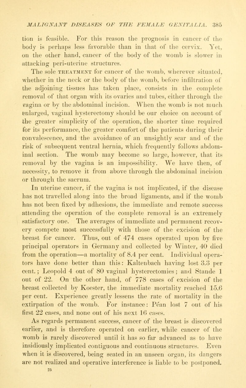 tion is feasible. For this reason the prognosis in cancer of the body is perhaps less favorable than in that of the cervix. Yet, on the other hand, cancer of the body of the womb is slower in attacking peri-uterine structures. The sole treatment for cancer of the womb, wherever situated, whether in the neck or the body of the womb, before infiltration of the adjoining tissues has taken place, consists in the complete removal of that organ with its ovaries and tubes, either through the vagina or by the abdominal incision. When the womb is not much Enlarged, vaginal hysterectomy should be our choice on account of the greater simplicity of the operation, the shorter time required for its performance, the greater comfort of the patients during their convalescence, and the avoidance of an unsightly scar and of the risk of subsequent ventral hernia, which frequently follows abdom- inal section. The womb may become so large, however, that its removal by the vagina is an impossibility. We have then, of necessity, to remove it from above through the abdominal incision or through the sacrum. In uterine cancer, if the vagina is not implicated, if the disease has not travelled along into the broad ligaments, and if the womb has not been fixed by adhesions, the immediate and remote success attending the O23eration of the complete removal is an extremely satisfactory one. The averages of immediate and permanent recov- ery compete most successfully with those of the excision of the breast for cancer. Thus, out of 474 cases operated upon by five principal operators in Germany and collected by Winter, 40 died from the operation—a mortality of 8.4 per cent. Individual opera- tors have done better than this: Kaltenbach having lost 3.3 per cent.; Leopold 4 out of 80 vaginal hysterectomies; and Stande 1 out of 22. On the other hand, of 778 cases of excision of the breast collected by Koester, the immediate mortality reached 15.6 per cent. Experience greatly lessens the rate of mortality in the extirpation of the w'omb. For instance: Pean lost 7 out of his first 22 cases, and none out of his next 16 cases. As regards permanent success, cancer of the breast is discovered earlier, and is therefore operated on earlier, while cancer of the womb is rarely discovered until it has so far advanced as to have insidiously implicated contiguous and continuous structures. Even when it is discovered, being seated in an unseen organ, its dangers are not realized and operative interference is liable to be postponed.