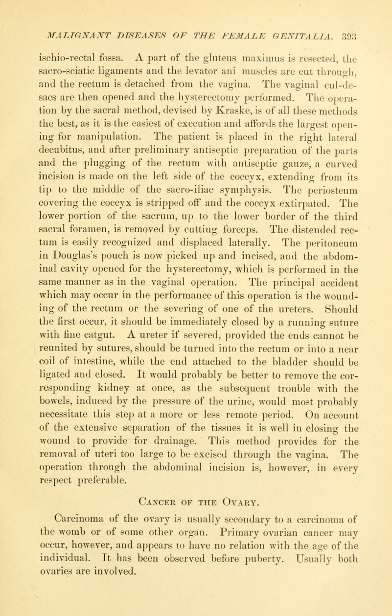 ischio-rectal fossa. A part of the gluteus maximus is resected, the sacro-sciatic ligaments and the levator ani muscles are cut through, and the rectum is detached from the vagina. The vaginal cul-de- sacs are then opened and the hysterectomy performed. The opera- tion by the sacral method, devised by Kraske, is of all these methods the best, as it is the easiest of execution and affords the largest open- ing for manipulation. The patient is placed in the right lateral decubitus, and after preliminary antiseptic preparation of the parts and the plugging of the rectum with antiseptic gauze, a curved incision is made on the left side of the coccyx, extending from its tip to the middle of the sacro-iliac symphysis. The periosteum covering the coccyx is stripped oif and the coccyx extirpated. The lower portion of the sacrum, up to the lower border of the third sacral foramen, is removed by cutting forceps. The distended rec- tum is easily recognized and displaced laterally. The peritoneum in Douglas's pouch is now picked up and incised, and the abdom- inal cavity opened for the hysterectomy, which is performed in the same manner as in the vaginal operation. The principal accident which may occur in the performance of this operation is the wound- ing of the rectum or the severing of one of the ureters. Should the first occur, it should be immediately closed by a running suture with fine catgut. A ureter if severed, provided the ends cannot be reunited by sutures, should be turned into the rectum or into a near coil of intestine, while the end attached to the bladder should be ligated and closed. It would probably be better to remove the cor- responding kidney at once, as the subsequent trouble with the bowels, induced by the pressure of the urine, would most probably necessitate this step at a more or less remote period. On account of the extensive separation of the tissues it is well in closing the wound to provide for drainage. This method provides for the removal of uteri too large to be excised through the vagina. The operation through the abdominal incision is, however, in every respect preferable. Cancer of the Ovary. Carcinoma of the ovary is usually secondary to a carcinoma of the womb or of some other organ. Primary ovarian cancer may occur, however, and appears to have no relation with the age of the individual. It has been observed before puberty. Usually both ovaries are involved.