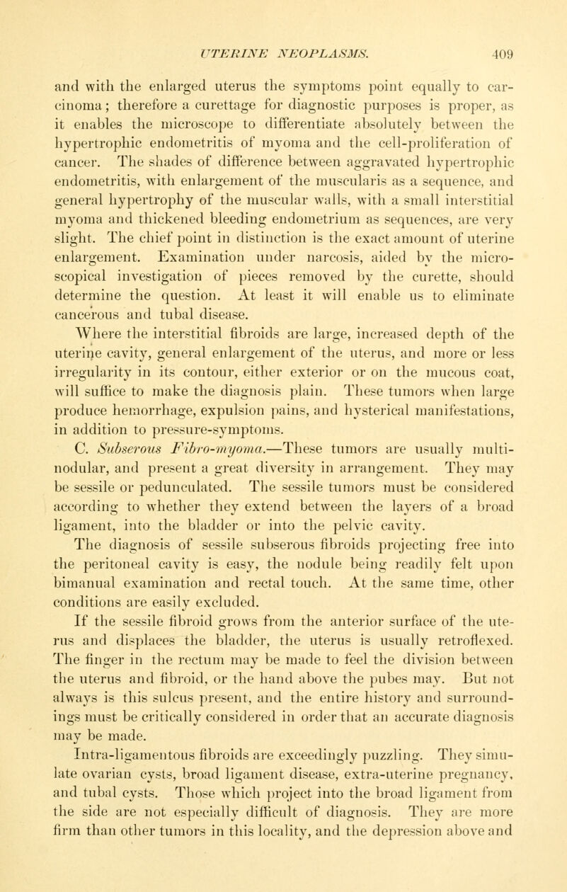 and with the enlarged uterus the symptoms point equally to car- cinoma ; therefore a curettage for diagnostic purposes is proper, as it enables the microscope to differentiate absolutely between the hypertrophic endometritis of myoma and the cell-proliferation of cancel-. The shades of difference between aggravated hypertrophic endometritis, with enlargement of the muscularis as a sequence, and general hypertrophy of the muscular walls, with a small interstitial myoma and thickened bleeding endometrium as sequences, are very slight. The chief point in distinction is the exact amount of uterine enlargement. Examination under narcosis, aided by the micro- scopical investigation of pieces removed by the curette, should determine the question. At least it will enable us to eliminate cancerous and tubal disease. Where the interstitial fibroids are large, increased depth of the uterine cavity, general enlargement of the uterus, and more or less irregularity in its contour, either exterior or on the mucous coat, will suffice to make the diagnosis plain. These tumors when large produce hemorrhage, expulsion pains, and hysterical manifestations, in addition to pressure-symptoms. C. Subserous Fibro-myoma.—These tumors are usually multi- nodular, and present a great diversity in arrangement. They may be sessile or pedunculated. Tlie sessile tumors must be considered according to whether they extend between the layers of a broad ligament, into the bladder or into the pelvic cavity. The diagnosis of sessile subserous fibroids projecting free into the peritoneal cavity is easy, the nodule being readily felt upon bimanual examination and rectal touch. At the same time, other conditions are easily excluded. If the sessile fibroid grows from the anterior surface of the ute- rus and displaces the bladder, the uterus is usually retroflexed. The finger in the rectum may be made to feel the division between the uterus and fibroid, or the hand above the pubes may. But not always is this sulcus present, and the entire history and surround- ings must be critically considered in order that an accurate diagnosis may be made. Intra-ligamentous fibroids are exceedingly puzzling. They simu- late ovarian cysts, broad ligament disease, extra-uterine pregnancy, and tubal cysts. Those which project into the broad ligament from the side are not especially difficult of diagnosis. They are more firm than other tumors in this locality, and the depression above and