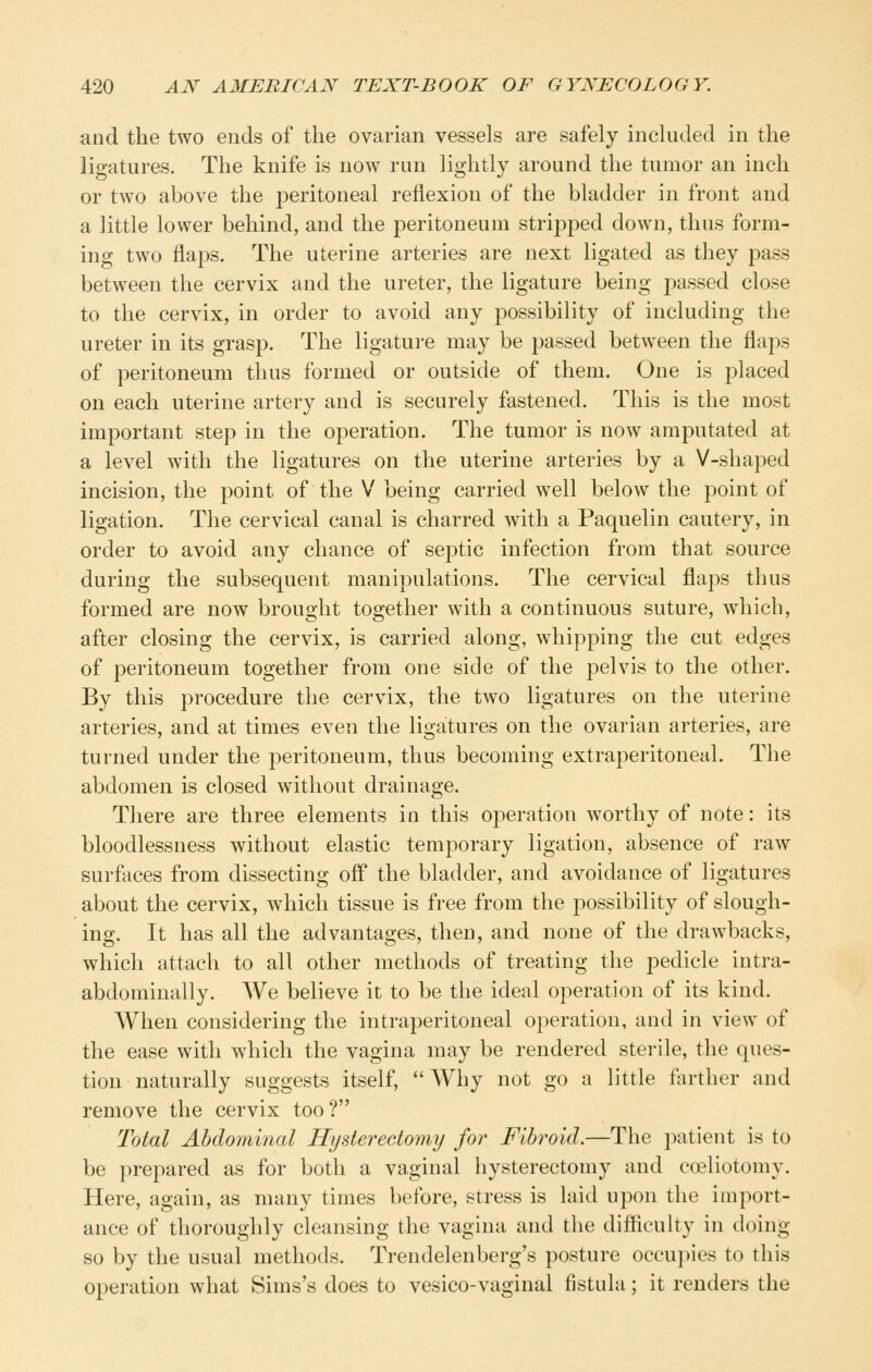 and the two ends of the ovarian vessels are safely included in the ligatures. The knife is now run lightly around the tumor an inch or two above the peritoneal reflexion of the bladder in front and a little lower behind, and the peritoneum stri^Dj^ed down, thus form- ing two flaps. The uterine arteries are next ligated as they pass between the cervix and the ureter, the ligature being j^assed close to the cervix, in order to avoid any possibility of including the ureter in its grasp. The ligature may be passed between the flaps of peritoneum thus formed or outside of them. One is placed on each uterine artery and is securely fastened. This is the most important step in the operation. The tumor is now amputated at a level with the ligatures on the uterine arteries by a V-shaped incision, the point of the V being carried well below the point of ligation. The cervical canal is charred with a Paquelin cautery, in order to avoid any chance of septic infection from that source during the subsequent manipulations. The cervical flaps thus formed are now brought together with a continuous suture, which, after closing the cervix, is carried along, whipping the cut edges of peritoneum together from one side of the pelvis to the other. By this procedure the cervix, the two ligatures on the uterine arteries, and at times even the ligatures on the ovarian arteries, are turned under the peritoneum, thus becoming extraperitoneal. The abdomen is closed without drainage. There are three elements in this operation worthy of note: its bloodlessness without elastic temporary ligation, absence of raw surfaces from dissecting off the bladder, and avoidance of ligatures about the cervix, which tissue is free from the possibility of slough- ing. It has all the advantages, then, and none of the drawbacks, which attach to all other methods of treating the pedicle intra- abdominally. We believe it to be the ideal operation of its kind. When considering the intraperitoneal operation, and in view of the ease with which the vagina may be rendered sterile, the ques- tion naturally suggests itself,  Why not go a little farther and remove the cervix too? Total Abdominal Hysterectoimj for Fibroid.—The patient is to be prepared as for both a vaginal hysterectomy and coeliotomy. Here, again, as many times before, stress is laid upon the import- ance of thoroughly cleansing the vagina and the difiicuky in doing so by the usual methods. Trendelenberg's posture occupies to this operation what Sims's does to vesico-vaginal fistula; it renders the