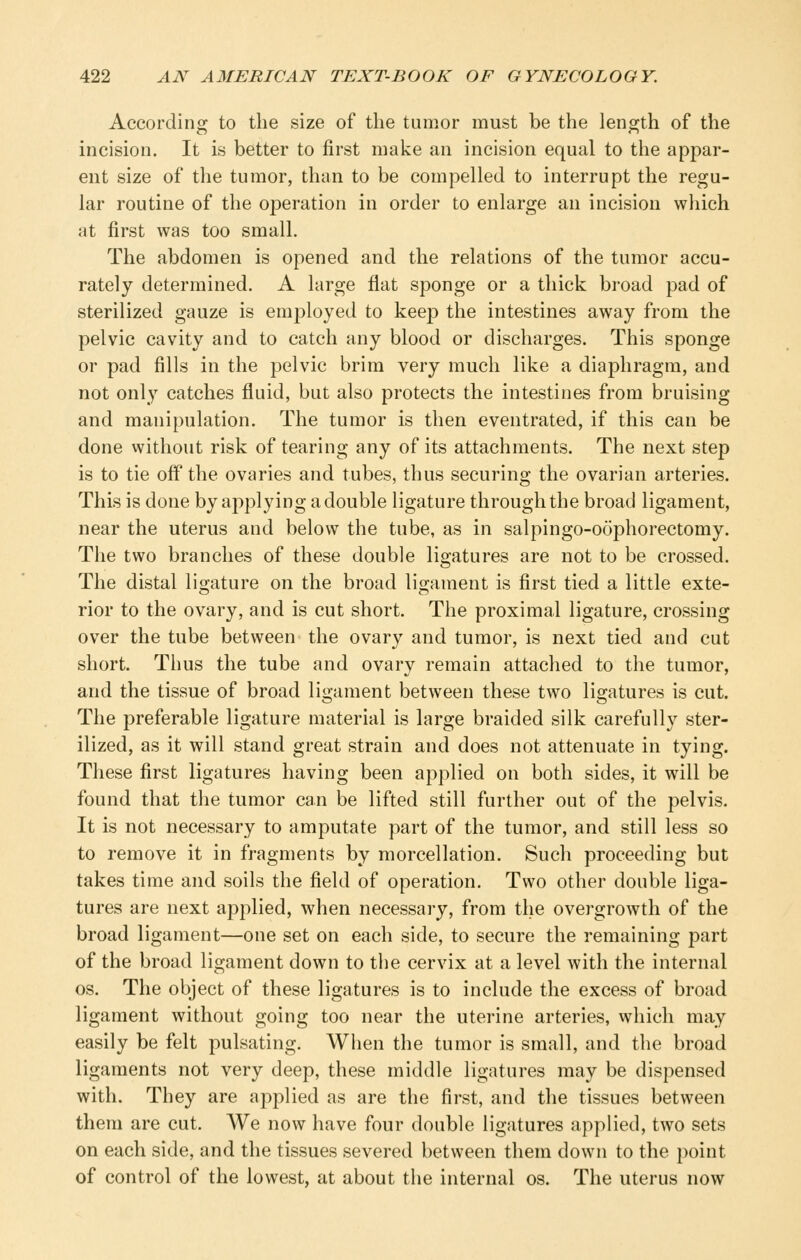 According to the size of the tumor must be the length of the incision. It is better to first make an incision equal to the appar- ent size of the tumor, than to be compelled to interrupt the regu- lar routine of the operation in order to enlarge an incision which at first was too small. The abdomen is opened and the relations of the tumor accu- rately determined. A large flat sponge or a thick broad pad of sterilized gauze is emj^loyed to keep the intestines away from the pelvic cavity and to catch any blood or discharges. This sponge or pad fills in the pelvic brim very much like a diaphragm, and not only catches fluid, but also protects the intestines from bruising and manipulation. The tumor is then eventrated, if this can be done without risk of tearing any of its attachments. The next step is to tie off the ovaries and tubes, thus securing the ovarian arteries. This is done by applying a double ligature through the broad ligament, near the uterus and below the tube, as in salpingo-oophorectomy. The two branches of these double ligatures are not to be crossed. The distal ligature on the broad ligament is first tied a little exte- rior to the ovary, and is cut short. The proximal ligature, crossing over the tube between the ovary and tumor, is next tied and cut short. Thus the tube and ovary remain attached to the tumor, and the tissue of broad ligament between these two ligatures is cut. The preferable ligature material is large braided silk carefully ster- ilized, as it will stand great strain and does not attenuate in tying. These first ligatures having been applied on both sides, it will be found that the tumor can be lifted still further out of the pelvis. It is not necessary to amputate part of the tumor, and still less so to remove it in fragments by morcellation. Such proceeding but takes time and soils the field of operation. Two other double liga- tures are next applied, when necessary, from tlie overgrowth of the broad ligament—one set on each side, to secure the remaining part of the broad ligament down to the cervix at a level with the internal OS. The object of these ligatures is to include the excess of broad ligament without going too near the uterine arteries, which may easily be felt pulsating. When the tumor is small, and the broad ligaments not very deep, these middle ligatures may be dispensed with. They are applied as are the first, and the tissues between them are cut. We now have four double ligatures applied, two sets on each side, and the tissues severed between them down to the point of control of the lowest, at about the internal os. The uterus now