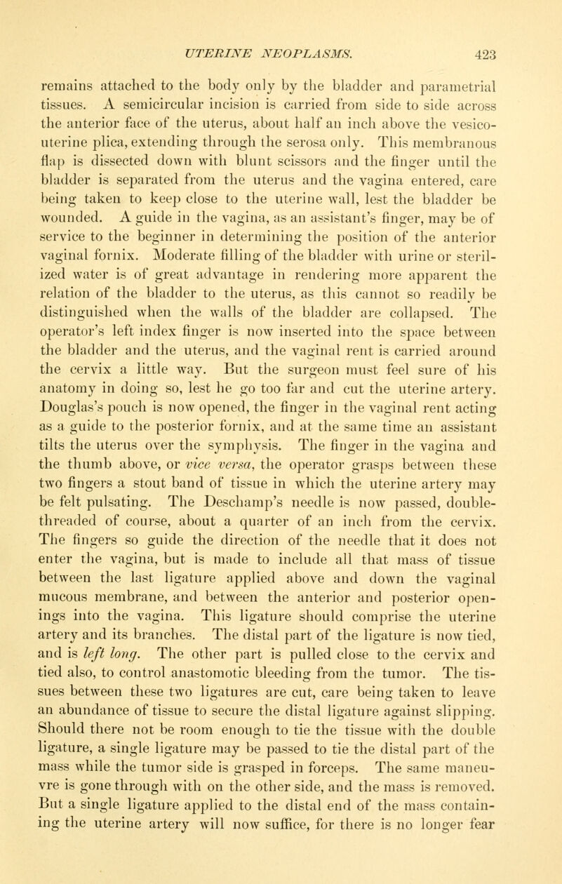 remains attached to the body only by the bladder and parametrial tissues. A semicircular incision is carried from side to side across the anterior face of the uterus, about half an inch above the vesico- uterine plica, extending through the serosa only. This membranous flap is dissected down with blunt scissors and the finger until the bladder is separated from the uterus and the vagina entered, care being taken to keep close to the uterine wall, lest the bladder be wounded. A guide in the vagina, as an assistant's finger, may be of service to the beginner in determining the position of the anterior vaginal fornix. Moderate filling of the bladder with urine or steril- ized water is of great advantage in rendering more apparent the relation of the bladder to the uterus, as this cannot so readily be distinguished when the walls of the bladder are collapsed. The operator's left index finger is now inserted into the space between the bladder and the uterus, and the vaginal rent is carried around the cervix a little way. But the surgeon must feel sure of his anatomy in doing so, lest he go too far and cut the uterine artery. Douglas's pouch is now opened, the finger in the vaginal rent acting as a guide to the posterior fornix, and at the same time an assistant tilts the uterus over the symphysis. The finger in the vagina and the thumb above, or vice versa, the operator grasps betw^een these two fingers a stout band of tissue in which the uterine artery may be felt pulsating. The Deschamp's needle is now passed, double- threaded of course, about a quarter of an inch from the cervix. The fingers so guide the direction of the needle that it does not enter the vagina, but is made to include all that mass of tissue between the last ligature applied above and down the vaginal mucous membrane, and between the anterior and posterior ojien- ino;s into the vao-ina. This lio;ature should comprise the uterine comprise artery and its branches. The distal part of the ligature is now tied, and is left long. The other part is pulled close to the cervix and tied also, to control anastomotic bleeding from the tumor. The tis- sues between these two ligatures are cut, care being taken to leave an abundance of tissue to secure the distal ligature against slipping. Should there not be room enough to tie the tissue with the double ligature, a single ligature may be passed to tie the distal part of the mass while the tumor side is grasped in forceps. The same maneu- vre is gone through with on the other side, and the mass is removed. But a single ligature applied to the distal end of the mass contain- ing the uterine artery will now sufiice, for there is no longer fear