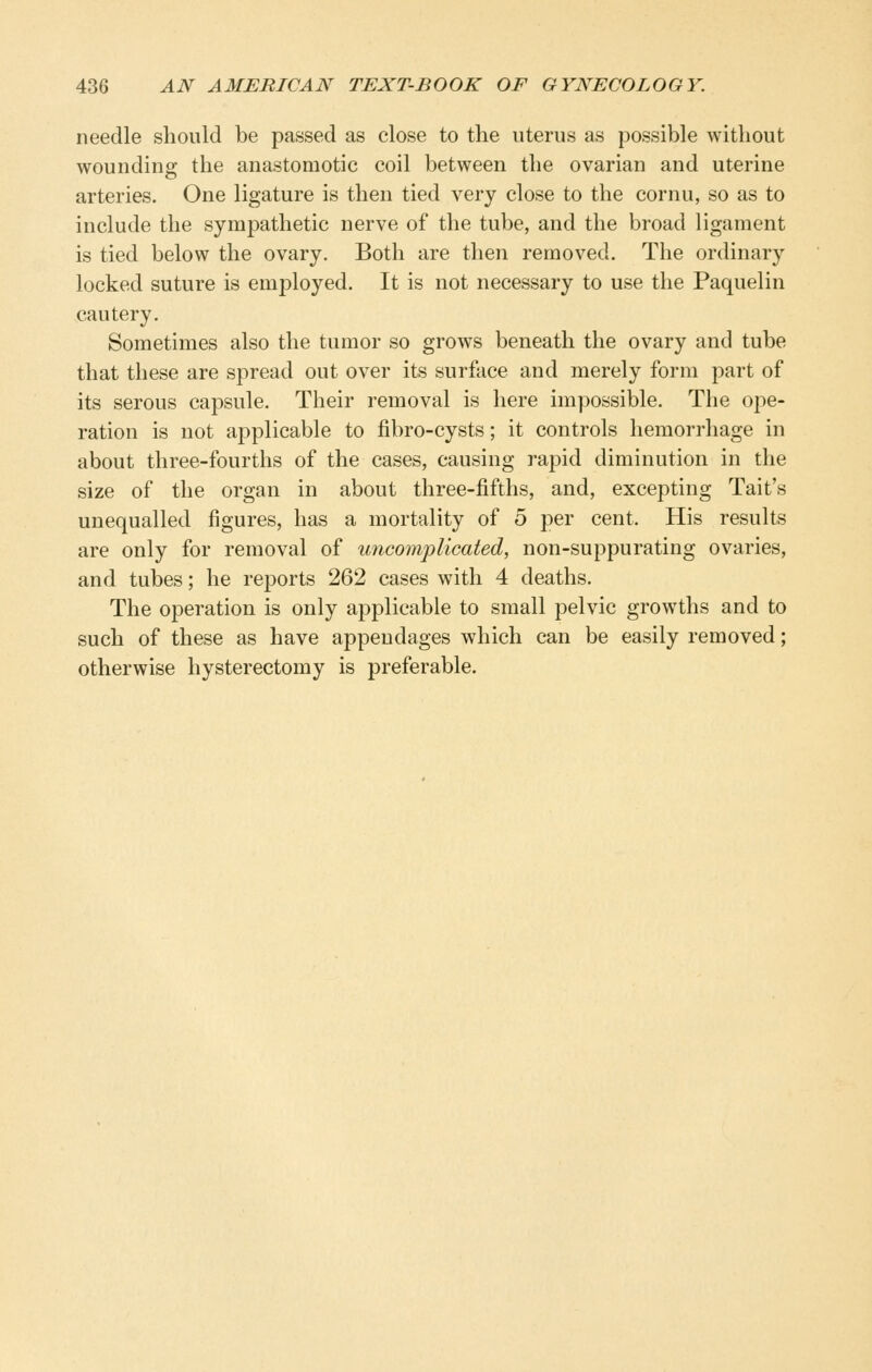 needle should be passed as close to the uterus as possible without wounding the anastomotic coil between the ovarian and uterine arteries. One ligature is then tied very close to the cornu, so as to include the sympathetic nerve of the tube, and the broad ligament is tied below the ovary. Both are then removed. The ordinary locked suture is employed. It is not necessary to use the Paquelin cautery. Sometimes also the tumor so grows beneath the ovary and tube that these are spread out over its surface and merely form part of its serous capsule. Their removal is here impossible. The ope- ration is not applicable to fibro-cysts; it controls hemorrhage in about three-fourths of the cases, causing rapid diminution in the size of the organ in about three-fifths, and, excepting Tait's unequalled figures, has a mortality of 5 per cent. His results are only for removal of uncomplicated, non-suppurating ovaries, and tubes; he reports 262 cases with 4 deaths. The operation is only applicable to small pelvic growths and to such of these as have appendages which can be easily removed; otherwise hysterectomy is preferable.