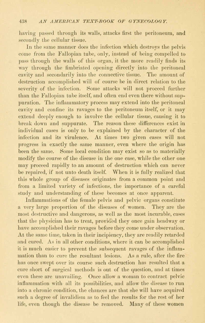 having passed through its walls, attacks first the peritoneum, and secondly the cellular tissue. In the same manner does the infection which destroys the pelvis come from the Fallopian tube, only, instead of being compelled to pass through the walls of this organ, it the more readily finds its way through the fimbriated opening directly into the peritoneal cavity and secondarily into the connective tissue. The amount of destruction accomplished will of course be in direct relation to the severity of the infection. Some attacks will not proceed further than the Fallopian tube itself, and often end even there without sup- puration. The inflammatory process may extend into the peritoneal cavity and confine its ravages to the peritoneum itself, or it may extend deeply enough to involve the cellular tissue, causing it to break down and suppurate. The reason these differences exist in individual cases is only to be explained by the character of the infection and its virulence. At times two given cases will not progress in exactly the same manner, even where the origin has been the same. Some local condition may exist so as to materially modify the course of the disease in the one case, while the other one may proceed rapidly to an amount of destruction which can never be repaired, if not unto death itself When it is fully realized that this whole group of diseases originates from a common point and from a limited variety of infections, the importance of a careful study and understanding of these becomes at once apparent. Inflammations of the female pelvis and pelvic organs constitute a very large proportion of the diseases of women. They are the most destructive and dangerous, as well as the most incurable, cases that the physician has to treat, provided they once gain headway or have accomplished their ravages before they come under observation. At the same time, taken in their incipiency, they are readily retarded and cured. As in all other conditions, where it can be accomplished it is much easier to prevent the subsequent ravages of the inflam- mation than to cure the resultant lesions. As a rule, after the fire has once swept over its course such destruction has resulted that a cure short of surgical methods is out of the question, and at times even these are unavailing. Once allow a woman to contract pelvic inflammation with all its possibilities, and allow the disease to run into a chronic condition, the chances are that she will have acquired such a degree of invalidism as to feel the results for the rest of her life, even thousrh the disease be removed. Manv of these women