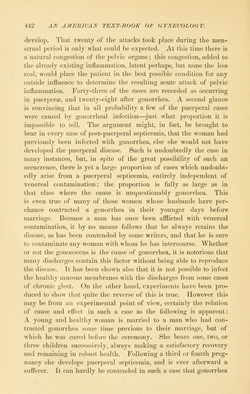 develop. That twenty of the attacks took place during the men- strual period is only what could be expected. At this time there is a natural congestion of the pelvic organs; this congestion, added to the already existing inflammation, latent perhaps, but none the less real, would place the patient in the best possible condition for any outside influence to determine the resulting acute attack of pelvic inflammation. Forty-three of the cases are recorded as occurring in puerperse, and twenty-eight after gonorrhea. A second glance is convincing that in all probability a few of the puerperal cases were caused by gonorrheal infection—just what proportion it is impossible to tell. The argument might, in fact, be brought to bear in every case of post-puerperal septicemia, that the woman had previously been infected with gonorrhea, else she would not have developed the puerperal disease. Such is undoubtedly the case in many instances, but, in spite of the great possibility of such an occurrence, there is yet a large proportion of cases which undoubt- edly arise from a puerperal septicemia, entirely independent of venereal contamination; the proportion is fully as large as in that class where the cause is unquestionably gonorrhea. This is even true of many of those women whose husbands have per- chance contracted a gonorrhea in their younger days before marriage. Because a man has once been afiiicted with venereal contamination, it by no means follows that he always retains the disease, as has been contended by some writers, and that he is sure to contaminate any woman with whom he has intercourse. Whether or not the gonococcus is the cause of gonorrhea, it is notorious that many discharges contain this factor without being able to reproduce the disease. It has been shown also that it is not possible to infect the healthy mucous membranes with the discharges from some cases of chronic gleet. On the other hand, experiments have been pro- duced to show that quite the reverse of this is true. However this may be from an experimental point of view, certainly the relation of cause and effect in such a case as the following is apparent: A young and healthy woman is married to a man who had con- tracted gonorrhea some time previous to their marriage, but of which he was cured before the ceremony. She bears one, two, or three children successively, always making a satisfactory recovery and remaining in robust health. Following a third or fourth preg- nancy she develops puerperal septicemia, and is ever afterward a sufferer. It can hardly be contended in such a case that gonorrhea