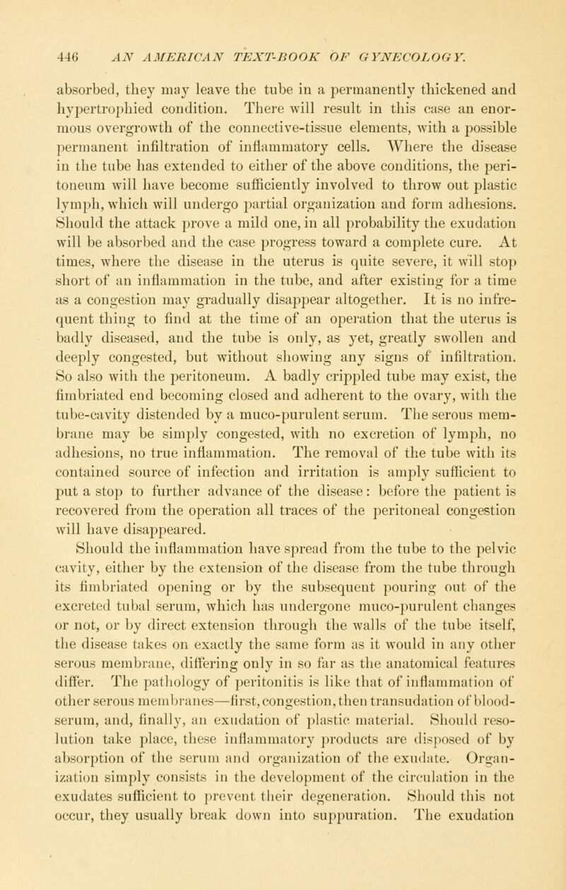 absorbed, they ma3^ leave the tube in a permanently thickened and hypertrophied condition. There will result in this case an enor- mous overgrowth of the connective-tissue elements, with a possible permanent infiltration of inflammatory cells. Where the disease in the tube has extended to either of the above conditions, the peri- toneum will have become sufiiciently involved to throw out plastic lymph, which will undergo partial organization and form adhesions. Should the attack prove a mild one, in all probability the exudation will be absorbed and the case progress toward a complete cure. At times, where the disease in the uterus is quite severe, it will stop short of an inflammation in the tube, and after existing for a time as a congestion may gradually disappear altogether. It is no infre- quent thing to find at the time of an opei-ation that the uterus is badly diseased, and the tube is only, as yet, greatly swollen and deeply congested, but without showing any signs of infiltration. So also with the peritoneum. A badly crippled tube may exist, the fimbriated end becoming closed and adherent to the ovary, with the tube-cavity distended by a muco-purulent serum. The serous mem- brane may be simply congested, with no excretion of lymph, no adhesions, no true inflammation. The removal of the tube with its contained source of infection and irritation is amply sufficient to put a stop to further advance of the disease: before the patient is recovered from the operation all traces of the peritoneal congestion will have disappeared. Should the inflammation have spread from the tube to the pelvic cavity, either by the extension of the disease from the tube through its fimbriated opening or by the subsequent pouring out of the excreted tubal serum, which has undergone muco-purulent changes or not, or by direct extension through the walls of the tube itself, the disease takes on exactly the same form as it would in any other serous membrane, differing only in so far as the anatomical features differ. The pathology of peritonitis is like that of inflammation of other serous membranes—first, congestion, then transudation of blood- serum, and, finally, an exudation of plastic material. Should reso- lution take place, these inflammatory products are disposed of by absorption of the serum and organization of the exudate. Or2;an- ization simply consists in the development of the circulation in the exudates sufficient to prevent tlieir degeneration. Should this not occur, they usually break down into suppuration. The exudation
