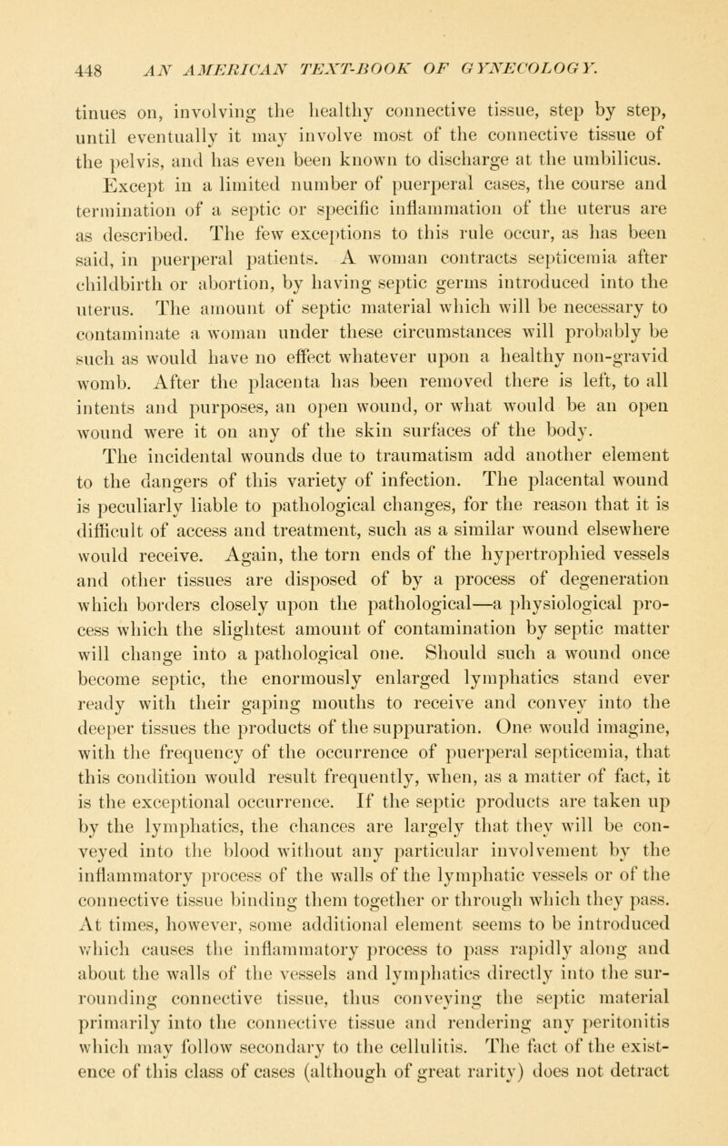 tinues on, involving the healthy connective tissue, step by step, until eventually it may involve most of the connective tissue of the pelvis, and has even been known to discharge at the umbilicus. Except in a limited number of puerperal cases, the course and termination of a septic or specific inflammation of the uterus are as described. The few exceptions to this rule occur, as has been said, in puerperal patients. A woman contracts septicemia after childbirth or abortion, by having septic germs introduced into the uterus. The amount of septic material which will be necessary to contaminate a woman under these circumstances will probably be such as would have no effect whatever upon a healthy non-gravid womb. After the placenta has been removed there is left, to all intents and purposes, an open wound, or what would be an open wound were it on any of the skin surfaces of the body. The incidental wounds due to traumatism add another element to the dangers of this variety of infection. The placental wound is peculiarly liable to pathological changes, for the reason that it is difficult of access and treatment, such as a similar wound elsewhere would receive. Again, the torn ends of the hypertrophied vessels and other tissues are disposed of by a process of degeneration which borders closely upon the pathological—a ])hysiological pro- cess which the slightest amount of contamination by septic matter will change into a pathological one. Should such a wound once become septic, the enormously enlarged lymphatics stand ever ready with their gaping mouths to receive and convey into the deeper tissues the products of the suppuration. One would imagine, with the frequency of the occurrence of puerperal septicemia, that this condition would result frequently, when, as a matter of fact, it is the exceptional occurrence. If the septic products are taken up by the lymphatics, the chances are largely that they will be con- veyed into the blood without any particular involvement by the inflammatory process of the walls of the lymphatic vessels or of the connective tissue binding them together or through which they pass. At times, however, some additional element seems to be introduced Vv^hich causes the inflammatory process to pass rapidly along and about the walls of the vessels and lymphatics directly into the sur- rounding connective tissue, thus conveying the septic material primarily into the connective tissue and rendering any peritonitis which may follow secondary to the cellulitis. The fact of the exist- ence of this class of cases (although of great rarity) does not detract