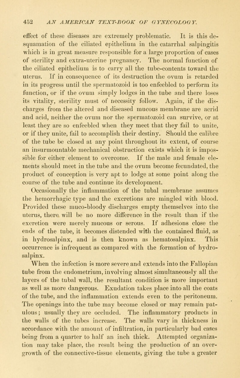 effect of these diseases are extremely problematic. It is this de- squamation of the ciliated epithelium in the catarrhal salpingitis which is in great measure responsible for a large proportion of cases of sterility and extra-uterine pregnancy. The normal function of the ciliated epithelium is to carry all the tube-contents toward the uterus. If in consequence of its destruction the ovum is retarded in its progress until the spermatozoid is too enfeebled to perform its function, or if the ovum simply lodges in the tube and there loses its vitality, sterility must of necessity follow. Again, if the dis- charges from the altered and diseased mucous membrane are acrid and acid, neither the ovum nor the spermatozoid can survive, or at least they are so enfeebled when they meet that they fail to unite, or if they unite, fail to accomplish their destiny. Should the calibre of the tube be closed at any point throughout its extent, of course an insurmountable mechanical obstruction exists which it is impos- sible for either element to overcome. If the male and female ele- ments should meet in the tube and the ovum become fecundated, the product of conception is very apt to lodge at some point along the course of the tube and continue its development. Occasionally the inflammation of the tubal membrane assumes the hemorrhagic type and the excretions are mingled with blood. Provided these muco-bloody discharges emj)ty themselves into the uterus, there will be no more difference in the result than if the excretion were merely mucous or serous. If adhesions close the ends of the tube, it becomes distended with the contained fluid, as in hydrosalpinx, and is then known as hematosalpinx. This occurrence is infrequent as compared with the formation of hydro- salpinx. When the infection is more severe and extends into the Fallopian tube from the endometrium, involving almost simultaneously all the layers of the tubal wall, the resultant condition is more important as well as more dangerous. Exudation takes place into all the coats of the tube, and the inflammation extends even to the peritoneum. The openings into the tube may become closed or may remain pat- ulous ; usually they are occluded. The inflammatory products in the walls of the tubes increase. The walls vary in thickness in accordance with the amount of infiltration, in particularly bad cases being from a quarter to half an inch thick. Attempted organiza- tion may take place, the result being the production of an over- growth of the connective-tissue elements, giving the tube a greater