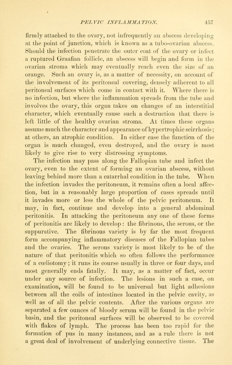 firmly attached to tlie ovary, not infrequently an abscess developing at the point of junction, which is known as a tubo-ovarian abscess. Should the infection penetrate the outer coat of the ovary or infect a ruptured Graafian follicle, an abscess will begin and form in the ovarian stroma which may eventually reach even the size of an orange. Such an ovary is, as a matter of necessity, on account of the involvement of its peritoneal covering, densely adherent to all peritoneal surfaces which come in contact with it. Where there is no infection, but where the inflammation spreads from the tube and involves the ovary, this organ takes on changes of an interstitial character, which eventually cause such a destruction that there is left little of the healthy ovarian stroma. At times these organs assume much the character and appearance of hypertrophic scirrhosis; at others, an atrophic condition. In either case the function of the organ is much changed, even destroyed, and the ovary is most likely to give rise to very distressing symptoms. The infection may pass along the Fallopian tube and infect the ovary, even to the extent of forming an ovarian abscess, without leaving behind more than a catarrhal condition in the tube. When the infection invades the peritoneum, it remains often a local affec- tion, but in a reasonably large proportion of cases spreads until it invades more or less the whole of the pelvic peritoneum. It may, in fact, continue and develop into a general abdominal peritonitis. In attacking the peritoneum any one of these forms of peritonitis are likely to develop: the fibrinous, the serous, or the suppurative. The fibrinous variety is by far the most frequent form accompanying inflammatory diseases of the Fallopian tubes and the ovaries. The serous variety is most likely to be of the nature of that peritonitis which so often follows the performance of a coeliotomy; it runs its course usually in three or four days, and most generally ends fatally. It may, as a matter of fact, occur under any source of infection. The lesions in such a case, on examination, will be found to be universal but light adhesions between all the coils of intestines located in the pelvic cavity, as well as of all the pelvic contents. After the various organs are separated a few ounces of bloody serum will be found in the pelvic basin, and the peritoneal surfaces will be observed to be covered with flakes of lymph. The process has been too rapid for the formation of pus in many instances, and as a rule there is not a great deal of involvement of underlying connective tissue. The