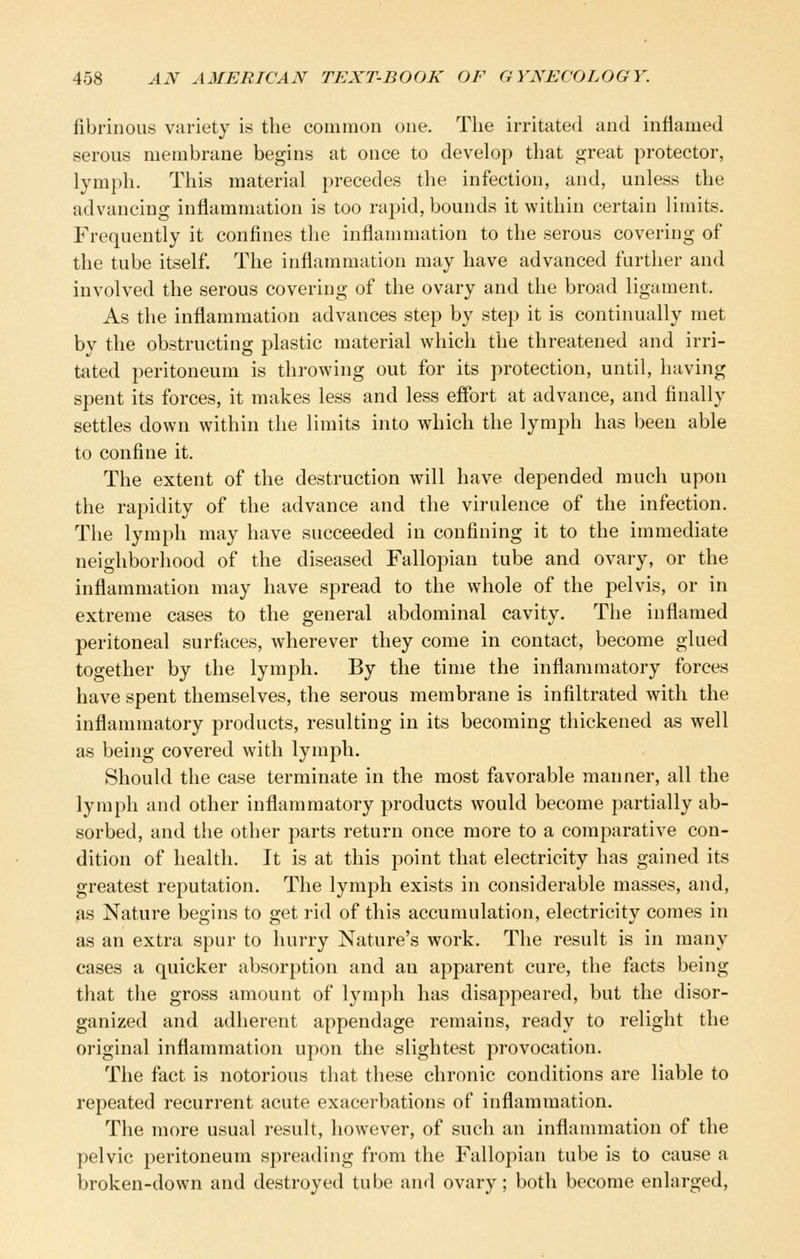 fibrinous variety is the common one. Tlie irritated and inflamed serous membrane begins at once to develop that great protector, lymph. This material precedes the infection, and, unless the advancing inflammation is too rapid, bounds it within certain limits. Frequently it confines the inflammation to the serous covering of the tube itself. The inflammation may have advanced further and involved the serous covering of the ovary and the broad ligament. As the inflammation advances step by step it is continually met by the obstructing plastic material which the threatened and irri- tated peritoneum is throwing out for its protection, until, having spent its forces, it makes less and less effort at advance, and finally settles down within the limits into which the lymph has been able to confine it. The extent of the destruction will have depended much upon the rapidity of the advance and the virulence of the infection. The lymph may have succeeded in confining it to the immediate neighborhood of the diseased Fallopian tube and ovary, or the inflammation may have spread to the whole of the pelvis, or in extreme cases to the general abdominal cavity. The inflamed peritoneal surfaces, wherever they come in contact, become glued together by the lymph. By the time the inflammatory forces have spent themselves, the serous membrane is infiltrated with the inflammatory products, resulting in its becoming thickened as well as being covered with lymph. Should the case terminate in the most favorable manner, all the lymph and other inflammatory products would become partially ab- sorbed, and the other parts return once more to a comparative con- dition of health. It is at this point that electricity has gained its greatest reputation. The lymph exists in considerable masses, and, as Nature begins to get rid of this accumulation, electricity comes in as an extra spur to hurry Nature's work. The result is in many cases a quicker absorption and an apparent cure, the facts being that the gross amount of lymph has disappeared, but the disor- ganized and adherent appendage remains, ready to relight the original inflammation upon the slightest provocation. The fact is notorious that these chronic conditions are liable to repeated recurrent acute exacerbations of inflammation. The more usual result, however, of such an inflammation of the pelvic peritoneum spreading from the Fallopian tube is to cause a broken-down and destroyed tube and ovary; both become enlarged.