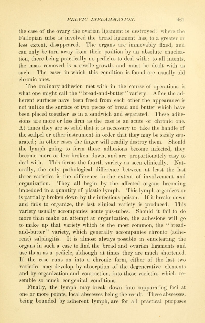 the case of the ovary the ovarian ligament is destroyed ; where the Fallopian tube is involved the broad ligament has, to a greater or less extent, disappeared. The organs are immovably fixed, and can only be torn away from their position by an absolute enuclea- tion, there being practically no pedicles to deal with: to all intents, the mass removed is a sessile growth, and must be dealt with as such. The cases in which this condition is found are usually old chronic ones. The ordinary adhesion met with in the course of operations is what one might call the  bread-and-butter variety. After the ad- herent surfaces have been freed from each other the appearance is not unlike the surface of two pieces of bread and butter which have been placed together as in a sandwich and separated. These adhe- sions are more or less firm as the case is an acute or chronic one. At times they are so solid that it is necessary to take the handle of the scalpel or other instrument in order that they may be safely sep- arated ; in other cases the finger will readily destroy them. Should the lymph going to form these adhesions become infected, they become more or less broken down, and are proportionately easy to deal with. This forms the fourth variety as seen clinically. Nat- urally, the only pathological difference between at least the last three varieties is the difference in the extent of involvement and organization. They all begin by the affected organs becoming imbedded in a quantity of plastic lymph. This lymph organizes or is partially broken down by the infectious poison. If it breaks down and fails to organize, the last clinical variety is produced. This variety usually accompanies acute pus-tubes. Should it fail to do more than make an attempt at organization, the adhesions will go to make up that variety which is the most common, the  bread- and-butter  variety, which generally accompanies chronic (adhe- rent) salpingitis. It is almost always possible in enucleating the organs in such a case to find the broad and ovarian ligaments and use them as a pedicle, although at times they are much shortened. If the case runs on into a chronic form, either of the last two varieties may develop, by absorption of the degenerative elements and by organization and contraction, into those varieties which re- semble so much congenital conditions. Finally, the lymph may break down into suppurating foci at one or more points, local abscesses being the result. These abscesses, being bounded by adherent lymph, are for all practical purposes