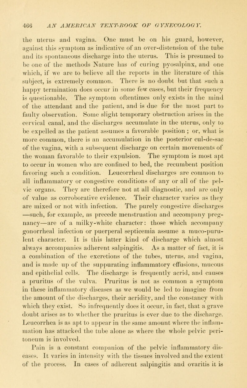 the Uterus and vagina. One must be on his guard, however, against this symptom as indicative of an over-distension of the tube and its spontaneous discharge into the uterus. This is presumed to be one of the methods Nature has of curing pyosalpinx, and one which, if we are to believe all the reports in the literature of this subject, is extremely common. There is no doubt but that such a happy termination does occur in some few cases, but their frequency is questionable. The symptom oftentimes only exists in the mind of the attendant and the patient, and is due for the most part to faulty observation. Some slight temporary obstruction arises in the cervical canal, and the discharges accumulate in the uterus, only to be expelled as the patient assumes a favorable position ; or, what is more common, there is an accumulation in the posterior cul-de-sac of the vagina, with a subsequent discharge on certain movements of the woman favorable to their expulsion. The symptom is most apt to occur in women who are confined to bed, the ]-ecumbent 230sition favoring such a condition. Leucorrheal discharges are common to all inflammatory or congestive conditions of any or all of the pel- vic organs. They are therefore not at all diagnostic, and are only of value as corroborative evidence. Their character varies as they are mixed or not with infection. The purely congestive discharges —such, for example, as precede menstruation and accompany preg- nancy—are of a milky-white character: those which accompany gonorrheal infection or puerperal septicemia assume a muco-puru- lent character. It is this latter kind of discharge which almost always accompanies adherent salpingitis. As a matter of fact, it is a combination of the excretions of the tubes, uterus, and vagina, and is made up of the suppurating inflammatory effusions, mucous and epithelial cells. The discharge is frequently acrid, and causes a pruritus of the vulva. Pruritus is not as common a symptom in these inflammatory diseases as we would be led to imagine from the amount of the discharges, their acridity, and the constancy with which they exist. So infrequently does it occur, in fict, that a grave doubt arises as to whether the pruritus is ever due to the discharge. Leucorrhea is as apt to ap2)ear in the same auKUint where the inflam- mation has attacked the tube alone as where the whole pelvic peri- toneum is involved. Pain is a constant companion of the pelvic inflammatory dis- eases. It varies in intensity with the tissues involved and the extent of the process. In cases of adherent salpingitis and ovaritis it is