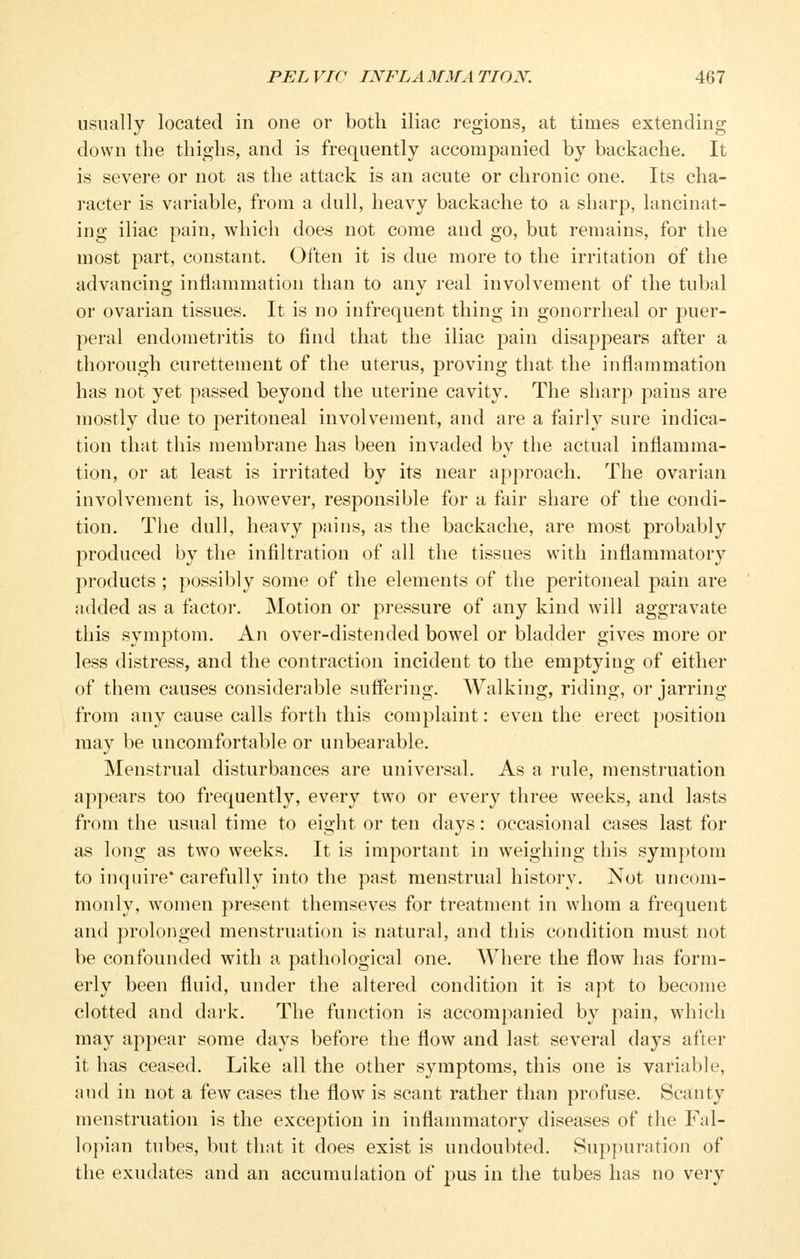 usually located in one or both iliac regions, at times extending down the thighs, and is frequently accompanied by backache. It is severe or not as the attack is an acute or chronic one. Its cha- racter is variable, from a dull, heavy backache to a sharp, lancinat- ing iliac pain, which does not come and go, but remains, for the most part, constant. Often it is due more to the irritation of the advancing inflammation than to any real involvement of the tubal or ovarian tissues. It is no infrequent thing in gonorrheal or 23uer- peral endometi'itis to find that the iliac pain disappears after a thorough curettement of the uterus, proving that the inflammation has not yet passed beyond the uterine cavity. The sharp pains are mostly due to peritoneal involvement, and are a fairly sure indica- tion that this membrane has been invaded by the actual inflamma- tion, or at least is irritated by its near approach. The ovarian involvement is, however, responsible for a fair share of the condi- tion. The dull, heavy pains, as the backache, are most probably produced by the infiltration of all the tissues with inflammatory products ; possibly some of the elements of the peritoneal pain are added as a factor. Motion or pressure of any kind will aggravate this symptom. An over-distended bowel or bladder gives more or less distress, and the contraction incident to the emptying of either of them causes considerable suffering. Walking, riding, or jarring from any cause calls forth this complaint: even the ei'ect position may be uncomfortable or unbearable. Menstrual disturbances are universal. As a rule, menstruation appears too frequently, every two or every three weeks, and lasts from the usual time to eight or ten days: occasional cases last for as long as two weeks. It is important in weighing this symptom to inquire* carefully into the past menstrual history. Not uncom- monly, women present themseves for treatment in whom a frequent and prolonged menstruation is natural, and this condition must not be confounded with a pathological one. Where the flow has form- erly been fluid, under the altered condition it is apt to become clotted and dark. The function is accompanied by pain, which may appear some days before the flow and last several days after it has ceased. Like all the other symptoms, this one is variable, and in not a few cases the flow is scant rather than profuse. Scanty menstruation is the exception in inflammatory diseases of the Fal- lopian tubes, but that it does exist is undoubted. Suppuration of the exudates and an accumulation of pus in the tubes has no vei-y