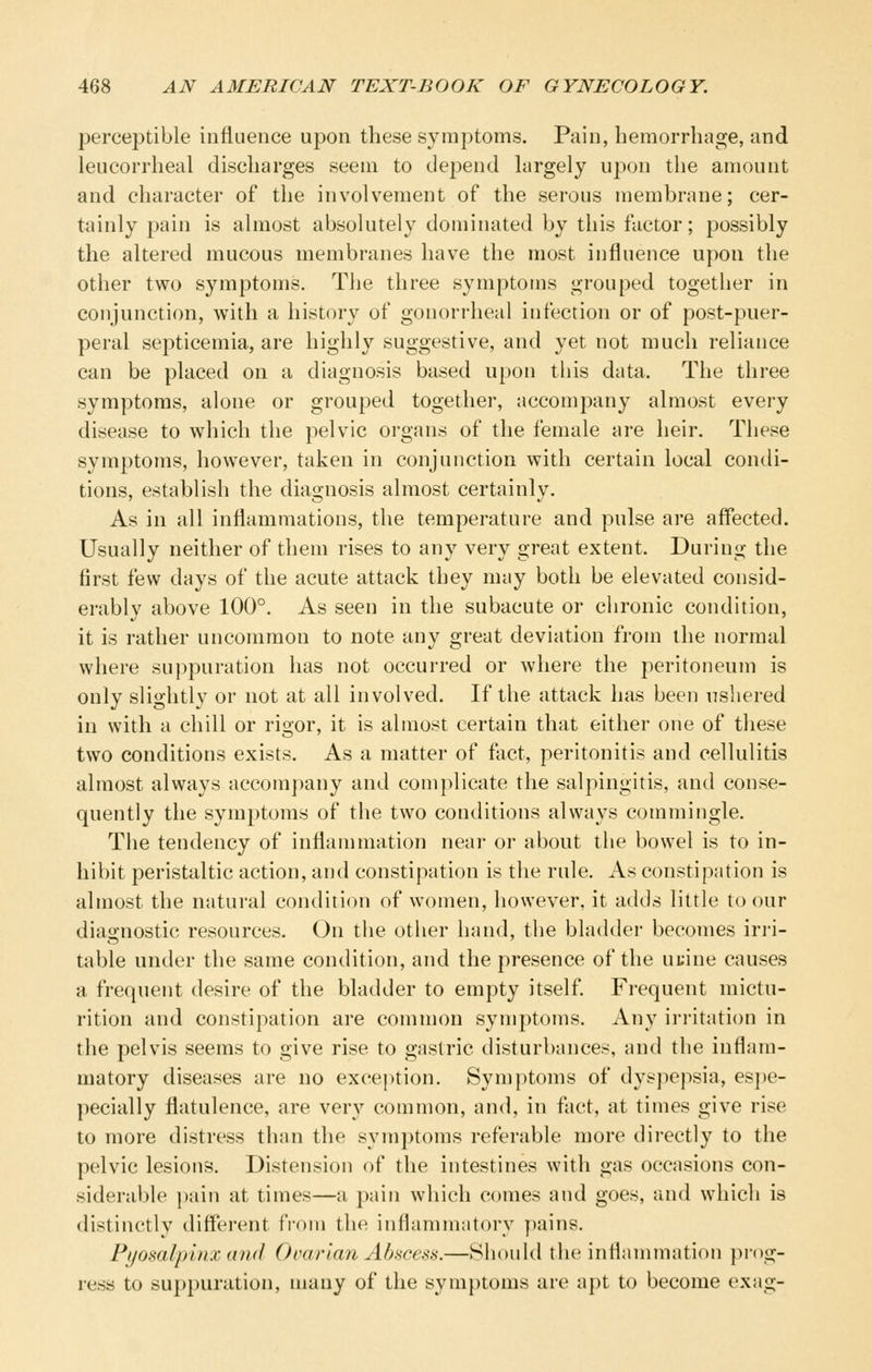 perceptible influence upon these symptoms. Pain, hemorrhage, and leucorrheal discharges seem to depend largely upon the amount and character of the involvement of the serous membrane; cer- tainly pain is almost absolutely dominated by this factor; possibly the altered mucous membranes have the most influence upon the other two symptoms. The three symptoms grouped together in conjunction, with a history of gonorrheal infection or of post-puer- peral septicemia, are highly suggestive, and yet not much reliance can be placed on a diagnosis based upon this data. The three symptoms, alone or grouped together, accompany almost every disease to which the pelvic organs of the female are heir. These symptoms, however, taken in conjunction with certain local condi- tions, establish the diagnosis almost certainly. As in all inflammations, the temperature and pulse are affected. Usually neither of them rises to any very great extent. During the first few days of the acute attack they may both be elevated consid- erably above 100°. As seen in the subacute or chronic condition, it is rather uncommon to note any great deviation from the normal where suppuration has not occurred or where the peritoneum is only slightly or not at all involved. If the attack has been ushered in with a chill or rigor, it is almost certain that either one of these two conditions exists. As a matter of fact, peritonitis and cellulitis almost always accompany and complicate the salpingitis, and conse- quently the symptoms of the two conditions always commingle. The tendency of inflammation near or about the bowel is to in- hibit peristaltic action, and constipation is the rule. As constipation is almost the natural condition of women, however, it adds little to our diagnostic resources. On the other hand, the bladder becomes irri- table under the same condition, and the presence of the ui;ine causes a frequent desire of the bladder to empty itself. Frequent mictu- rition and constipation are common symptoms. Any ii-ritation in the pelvis seems to give rise to gastric disturbances, and the inflam- matory diseases are no exception. Symptoms of dyspepsia, es])e- pecially flatulence, are ver}'- common, and, in fact, at times give rise to more distress than the symptoms referable more directly to the pelvic lesions. Distension of the intestines with gas occasions con- siderable pain at times—a pain which comes and goes, and which is distinctly different fi'om the inflamm;itory pains. Pljosalpinx and Ovarian Abscess.—Should the inflammation prog- ress to sui)puration, many of the symptoms are apt to become exag-