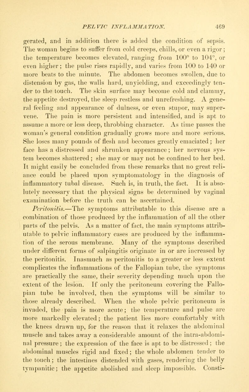 gerated, and in addition there is added the condition of sepsis. The woman begins to suffer from cold creeps, chills, or even a rigor; the temperature becomes elevated, ranging from 100° to 104°, or even higher; the pulse rises rapidl}', and varies from 100 to 140 or more beats to the minute. The abdomen becomes swollen, due to distensiijn by gas, the walls hard, unyielding, and exceedingly ten- der to the touch. The skin surface may become cold and clammy, the appetite destroyed, the sleep restless and unrefreshing. A gene- ral feeling and appearance of dulness, or even stupor, may super- vene. The pjiin is more persistent and intensified, and is apt to assume a more or less deep, throbbing character. As time passes the woman's general condition gradually grows more and more serious. She loses many pounds of flesh and becomes greatly emaciated ; her face has a distressed and shrunken appearance; her nervous sys- tem becomes shattered; she may or may not be confined to her bed. It might easily be concluded from these remarks that no great reli- ance could be placed upon symptomatology in the diagnosis of inflammatory tubal disease. Such is, in truth, the fact. It is abso- lutely necessary that the physical signs be determined by vaginal examination before the truth can be ascertained. Peritonitis.—The symptoms attributable to this disease are a combination of those produced by the inflammation of all the other parts of the pelvis. As a matter of fact, the main symptoms attrib- utable to pelvic inflammatory cases are produced by the inflamma- tion of the serous membrane. Many of the symptoms described under different forms of salpingitis originate in or are increased by the peritonitis. Inasmuch as peritonitis to a greater or less extent complicates the inflammations of the Fallopian tube, the symptoms are practically the same, their severity depending much upon the extent of the lesion. If only the peritoneum covering the Fallo- pian tube be involved, then the symptoms will be similar to those already described. When the whole pelvic peritoneum is invaded, the pain is more acute; the temperature and pulse are more markedly elevated; the patient lies more comfortably with the knees drawn up, for the reason that it relaxes the abdominal muscle and takes away a considerable amount of the intra-abdomi- nal pressure; the expression of the face is apt to be distressed ; the abdominal muscles rigid and fixed; the whole abdomen tender to the touch; the intestines distended with gases, rendering the belly tympanitic; the appetite abolished and sleep impossible. Consti-
