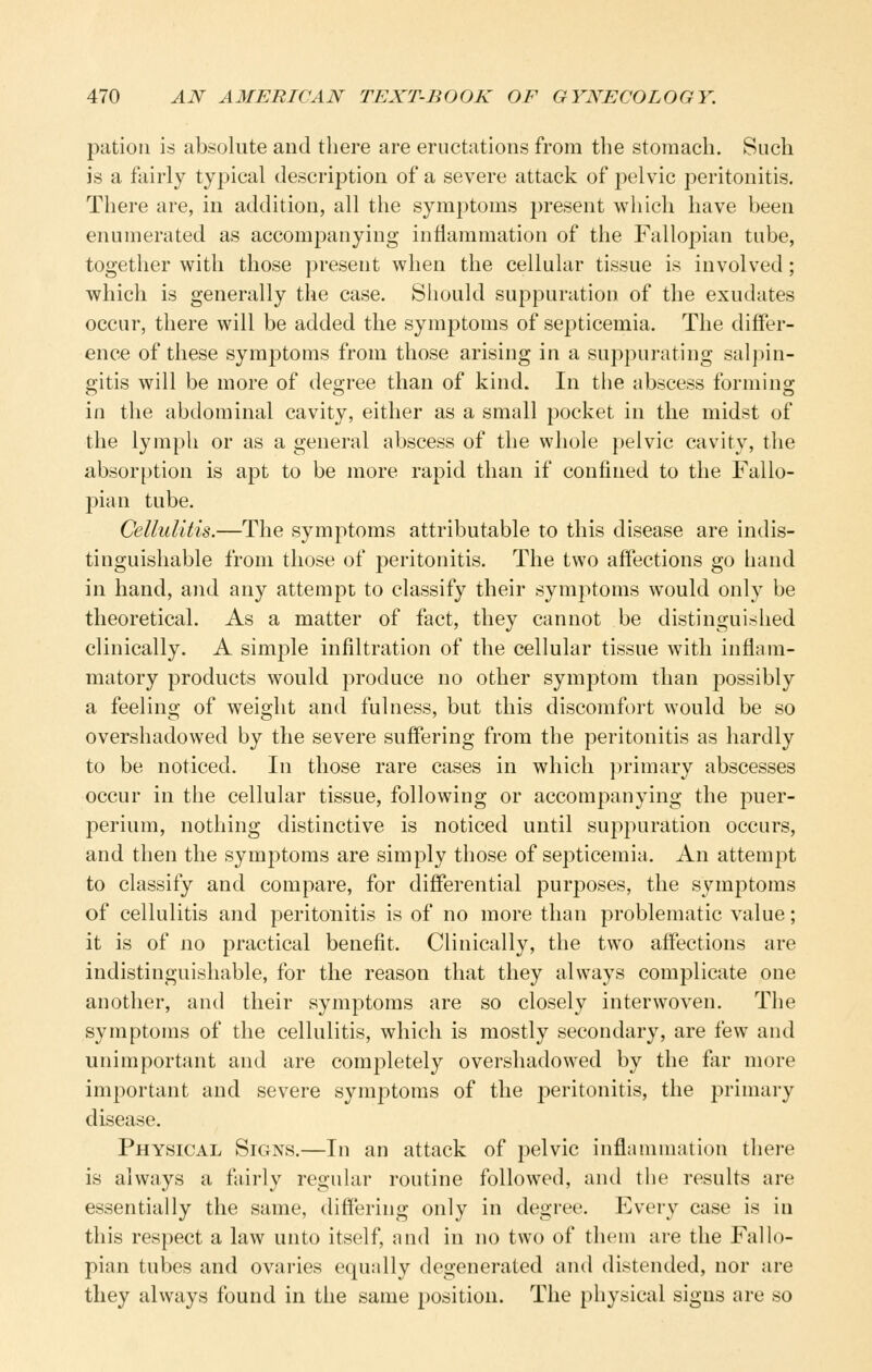 patioM is absolute and there are eructations from the stomach. Such is a fairly typical description of a severe attack of pelvic peritonitis. There are, in addition, all the symptoms present which have been enumerated as accompanying inflammation of the Fallopian tube, together with those present when the cellular tissue is involved; which is generally the case. Should suppuration of the exudates occur, there will be added the symptoms of septicemia. The differ- ence of these symptoms from those arising in a suppurating sal])in- gitis will be more of degree than of kind. In the abscess forming in the abdominal cavity, either as a small pocket in the midst of the lymph or as a general abscess of the whole pelvic cavity, the absorption is apt to be more rapid than if confined to the Fallo- pian tube. Cellulitis.—The symptoms attributable to this disease are indis- tinguishable from those of peritonitis. The two affections go hand in hand, and any attempt to classify their symptoms would only be theoretical. As a matter of fact, they cannot be distinguished clinically. A simple infiltration of the cellular tissue with inflam- matory products would produce no other symptom than possibly a feeling of weight and fulness, but this discomfort would be so overshadowed by the severe suffering from the peritonitis as hardly to be noticed. In those rare cases in which ])rimary abscesses occur in the cellular tissue, following or accompanying the puer- perium, nothing distinctive is noticed until suppuration occurs, and then the symptoms are simply those of septicemia. An attempt to classify and compare, for differential purposes, the symptoms of cellulitis and peritonitis is of no more than problematic value; it is of no practical benefit. Clinically, the two affections are indistinguishable, for the reason that they always complicate one another, and their symptoms are so closely interwoven. The symptoms of the cellulitis, which is mostly secondary, are few and unimportant and are completely overshadowed by the far more important and severe symj^ttoms of the peritonitis, the primary disease. Physical Signs.—In an attack of pelvic inflammation there is always a fairly regular routine followed, and the results are essentially the same, differing only in degree. Every case is in this respect a law unto itself, and in no two of them are the Fallo- pian tubes and ovaries equally degenerated and distended, nor are they always found in the same position. The physical signs are so