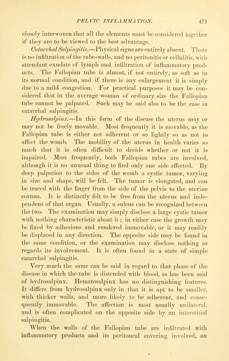 closely interwoven that all the elements must be considered together if they are to be viewed to the best advantage. Catarrhal Salpingitis.—Physical signs are entirely absent. There is no infiltration of the tube-walls, and no peritonitis or cellulitis, with attendant exudate of lymph and infiltration of inflammatory prod- ucts. The Fallopian tube is almost, if not entirely, as soft as in its normal condition, and if there is any enlargement it is simj)ly due to a mild congestion. For practical purposes it may be con- sidered that in the average woman of ordinary size the Fallopian tube cannot be palpated. Such may be said also to be the case in catarrhal salpingitis. Hydrosalpinx.—In this form of the disease the uterus may or may not be freely movable. Most frequently it is movable, as the Fallopian tube is either not adherent or so lightly so as not to affect the womb. The mobility of the uterus in health varies so much that it is often difficult to decide whether or not it is impaired. Most frequently, both Fallopian tubes are involved, although it is no unusual thing to find only one side affected. By deep palpation to the sides of the womb a cystic tumor, varying in size and shape, will be felt. The tumor is elongated, and can be traced with the finger from the side of the pelvis to the uterine cornua. It is distinctly felt to be free from the uterus and inde- pendent of that organ. Usually, a sulcus can be recognized between the two. The examination may simply disclose a large cystic tumor with nothing characteristic about it; in either case the growth may be fixed by adhesions and rendered immovable, or it may readily be disj)laced in any direction. The opposite side may be found in the same condition, or the examination may disclose nothing as regards its involvement. It is often found in a state of simple catarrhal salpingitis. Very much the same can be said in regard to that phase of the disease in which the tube is distended with blood, as has been said of hydrosalpinx. Hematosalpinx has no distinguishing features. It differs from hydrosalpinx only in that it is apt to be smaller, with thicker walls, and more likely to be adherent, and conse- quently immovable. The affection is most usually unilateral, and is often complicated on the opposite side by an interstitial salpingitis. When the walls of the Fallopian tube are infiltrated with inflammatory products and its peritoneal covering involved, an