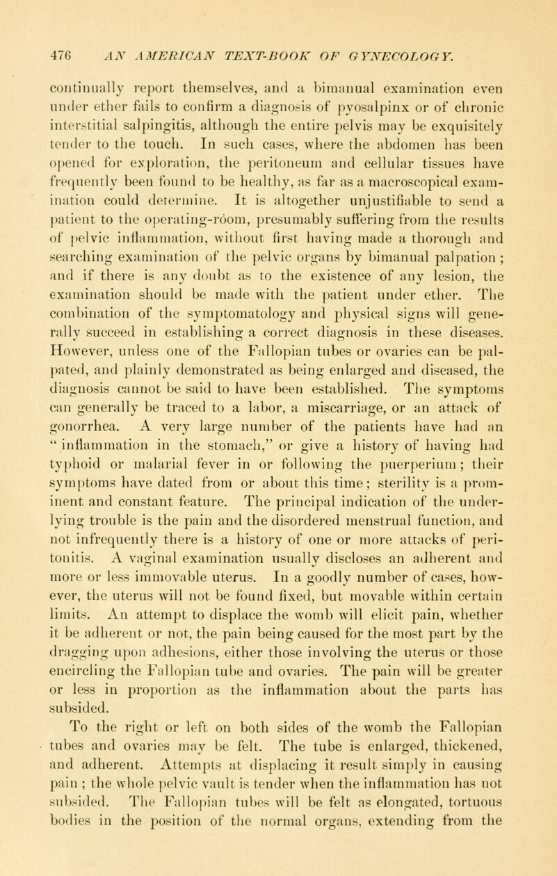 continually report themselves, and a bimanual examination even under ether fails to confirm a diagnosis of pyosalpinx or of chronic interstitial salpingitis, although the entire pelvis may be exquisitely tender to the touch. In such cases, where the abdomen has been opened for exploration, the peritoneum and cellular tissues have frequently been found to be healthy, as far as a macroscopical exam- ination could determine. It is altogether unjustifiable to send a patient to the operating-room, presumably suffering from the results of pelvic inflammation, without first having made a thorough and searching examination of the pelvic organs by bimanual palpation ; and if there is any doubt as to the existence of any lesion, the examination should be made with the patient under ether. The combination of the symptomatology and physical signs will gene- rally succeed in establishing a con-ect diagnosis in these diseases. However, unless one of the Fallopian tubes or ovaries can be pal- pated, and plainly demonstrated as being enlarged and diseased, the diagnosis cannot be said to have been established. The symptoms can generally be traced to a labor, a miscarriage, or an attack of gonorrhea. A very large number of the patients have had an  inflammation in the stomach, or sjive a history of havins; htid typhoid or malarial fever in or following the puerperium ; their symptoms have dated from or about this time; sterility is a prom- inent and constant feature. The principal indication of the under- lying trouble is the pain and the disordered menstrual function, and not infrequently there is a history of one or more attacks of peri- tonitis. A vaginal examination usually discloses an adherent and more or less immovable uterus. In a goodly number of cases, how- ever, the uterus will not be found fixed, but movable within certain limits. An attempt to displace the womb will elicit pain, whether it be adherent or not, the pain being caused for the most part by the dragging upon adhesions, either those involving the uterus or those encircling the Fallopian tube and ovaries. The pain will be greater or less in proportion as the inflammation about the parts has subsided. To the right or left on both sides of the womb the Fallopian tubes and ovaries may be felt. The tube is enlarged, thickened, and adherent. Attempts at displacing it result simply in causing pain ; the whole pelvic vault is tender when the inflammation has not subsided. The Fallopian tubes will be felt as elongated, tortuous bodies in the ]wsition of the normal organs, extending from the