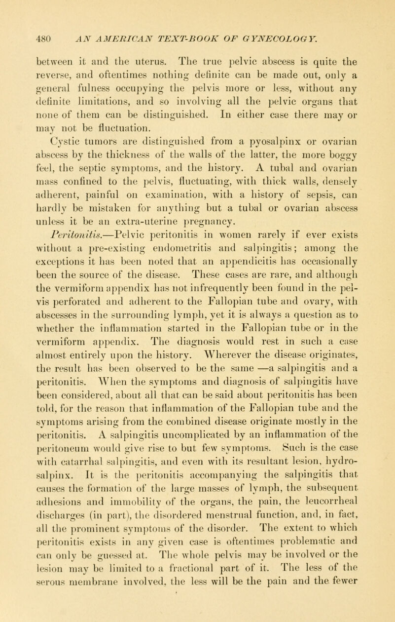 between it and the uterus. The true pelvic abscess is quite the reverse, and oftentimes nothing definite can be made out, only a general fulness occu])ying the pelvis more or less, without any definite limitations, and so involving all the pelvic organs that none of them can be distinguished. In either case there may or may not be fluctuation. Cystic tumors are distinguished from a pyosalpinx or ovarian abscess by the thickness of the walls of the latter, the more boggy feel, the septic symptoms, and the history. A tubal and ovarian mass confined to the pelvis, fluctuating, with thick walls, densely adherent, painful on examination, with a history of sepsis, can hardly be mistaken for anything but a tubal or ovarian abscess unless it be an extra-uterine pregnancy. Peritonitis.—Pelvic peritonitis in women rarely if ever exists without a pre-existing endometritis and salpingitis; among the exceptions it has been noted that an appendicitis has occasionally been the source of the disease. These cases are rare, and although the vermiform appendix has not infrequently been found in the pel- vis perforated and adherent to the Fallopian tube and ovary, with abscesses in the surrounding lymph, yet it is always a question as to whether the inflammation started in the Fallopian tube or in the vermiform appendix. The diagnosis would rest in such a Ciise almost entirely upon the history. Wherever the disease originates, the result has been observed to be the same —a salpingitis and a peritonitis. When the symptoms and diagnosis of salpingitis have been considered, about all that can be said about peritonitis has been told, for the reason that inflammation of the Fallopian tube and the symptoms arising from the combined disease originate mostly in the peritonitis. A salpingitis uncomplicated by an inflammation of the peritoneum would give rise to but few symptoms. Such is the case with catarrhal salpingitis, and even with its resultant lesion, hydro- salpinx. It is the peritonitis accompanying the salpingitis that causes the formation of the large masses of lymph, the subsequent adhesions and immobility of the organs, the pain, the leucorrheal discharges (in part), the disordered menstrual function, and, in fact, all the prominent symptoms of the disorder. The extent to which pei'itonitis exists in any given case is oftentimes problematic and can only be guessed at. The whole pelvis may be involved or the lesion may be limited to a fractional part of it. The less of the serous membrane involved, the less will be the pain and the fewer