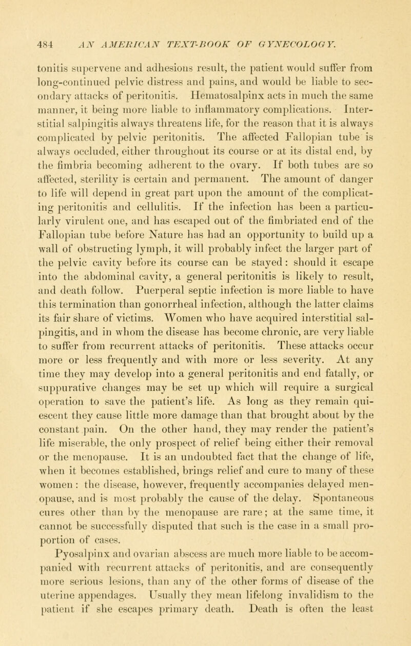 tonitis supervene and adhesions result, the patient woukl suffer from long-continued pelvic distress and pains, and would be liable to sec- ondary attacks of peritonitis. Hematosalpinx acts in much the same manner, it being more liable to inflammatory complications. Inter- stitial salpingitis always threatens life, for the reason that it is always complicated by pelvic peritonitis. The affected Fallopian tube is always occluded, either throughout its course or at its distal end, by the fimbria becoming adherent to the ovary. If both tubes are so affected, sterility is certain and permanent. The amount of danger to life will depend in great part upon the amount of the complicat- ing 2:>eritonitis and cellulitis. If the infection has been a particu- larly virulent one, and has escaped out of the fimbriated end of the Fallopian tube before Nature has had an opportunity to build up a wall of obstructing lymjoh, it will probably infect the larger part of the pelvic cavity before its course can be stayed : should it escape into the abdominal cavity, a general peritonitis is likely to result, and death follow. Puerperal septic infection is more liable to have this termination than gonorrheal infection, although the latter claims its fair share of victims. Women who have acquired interstitial sal- pingitis, and in whom the disease has become chronic, are very liable to suffer from recurrent attacks of peritonitis. These attacks occur more or less frequently and with more or less severity. At any time they may develop into a general peritonitis and end fatally, or suppurative changes may be set up which will require a surgical operation to save tlie patient's life. As long as they remain qui- escent they cause little more damage than that brought about by the constant pain. On the other hand, they may render the patient's life miserable, the only prospect of relief being either their removal or the menopause. It is an undoubted fact that the change of life, when it becomes established, brings relief and cure to many of these women : the disease, however, frequently accompanies delayed men- opause, and is most probably the cause of the delay. Spontaneous cures other than by the menopause are rare; at the same time, it cannot be successfully disputed that such is the case in a small pro- portion of cases. Pyosalpinx and ovarian abscess are much more liable to be accom- panied with recurrent attacks of peritonitis, and are consequently more serious lesions, than any of the other forms of disease of the uterine appendages. Usually they mean lifelong invalidism to the patient if she escapes primary death. Death is often the least