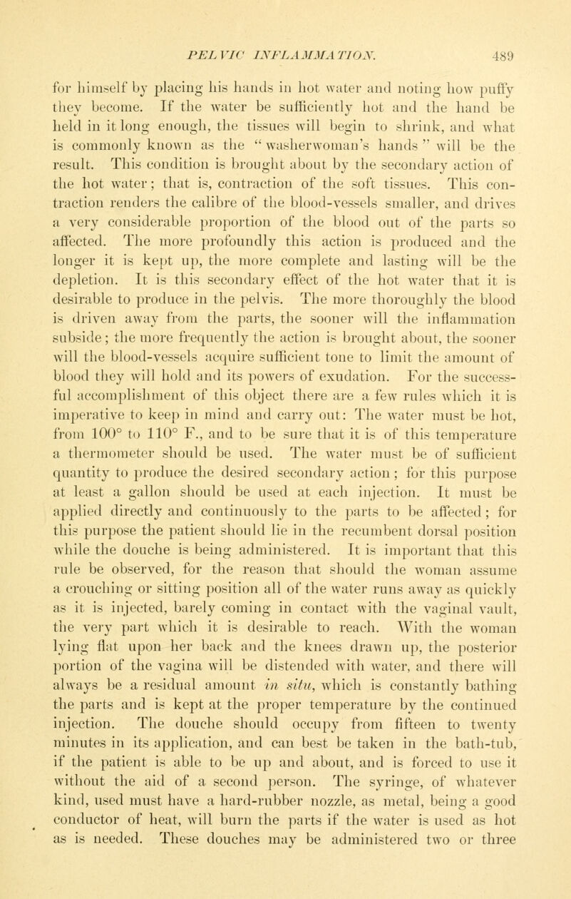 for himself by placing his hands in hot water and noting how puffy they become. If the water be sufficiently hot and the hand be held in it long enough, the tissues will begin to shrink, and what is commonly known as the washerwoman's hands  will be the result. This condition is brought about by the secondary action of the hot water; that is, contraction of the soft tissues. This con- traction rendei's the calibre of the blood-vessels smaller, and drives a very considerable proportion of the blood out of the parts so affected. The more profoundly this action is produced and the longer it is kept up, the more complete and lasting will be the depletion. It is this secondary effect of the hot water that it is desirable to produce in the pelvis. The more thoroughly the blood is driven away from the parts, the sooner will the inflammation subside; the more frequently the action is brought about, the sooner will the blood-vessels acquire sufficient tone to limit the amount of blood they will hold and its powers of exudation. For the success- ful accomj^lishment of this object there are a few rules which it is imperative to keep in mind and carry out: The water must be hot, from 100° to 110° F., and to be sure that it is of this temperature a thermometer should be used. The water must be of sufficient quantity to produce the desired secondary action; for this purpose at least a gallon should be used at each injection. It must be applied directly and continuously to the parts to be affected; for this purpose the patient should lie in the recumbent dorsal position while the douche is being administered. It is important that this rule be observed, for the reason that should the woman assume a crouching or sitting position all of the water runs away as quickly as it is injected, barely coming in contact with the vaginal vault, the very part which it is desirable to reach. With the woman lying flat upon her back and the knees drawn up, the posterior portion of the vagina will be distended with water, and there will always be a residual amount hi situ, which is constantly bathing the parts and is kept at the proper temperature by the continued injection. The douche should occupy from fifteen to twenty minutes in its application, and can best be taken in the bath-tub, if the patient is able to be up and about, and is forced to use it without the aid of a second person. The syringe, of whatever kind, used must have a hard-rubber nozzle, as metal, being a good conductor of heat, will burn the parts if the water is used as hot as is needed. These douches may be administered two or three