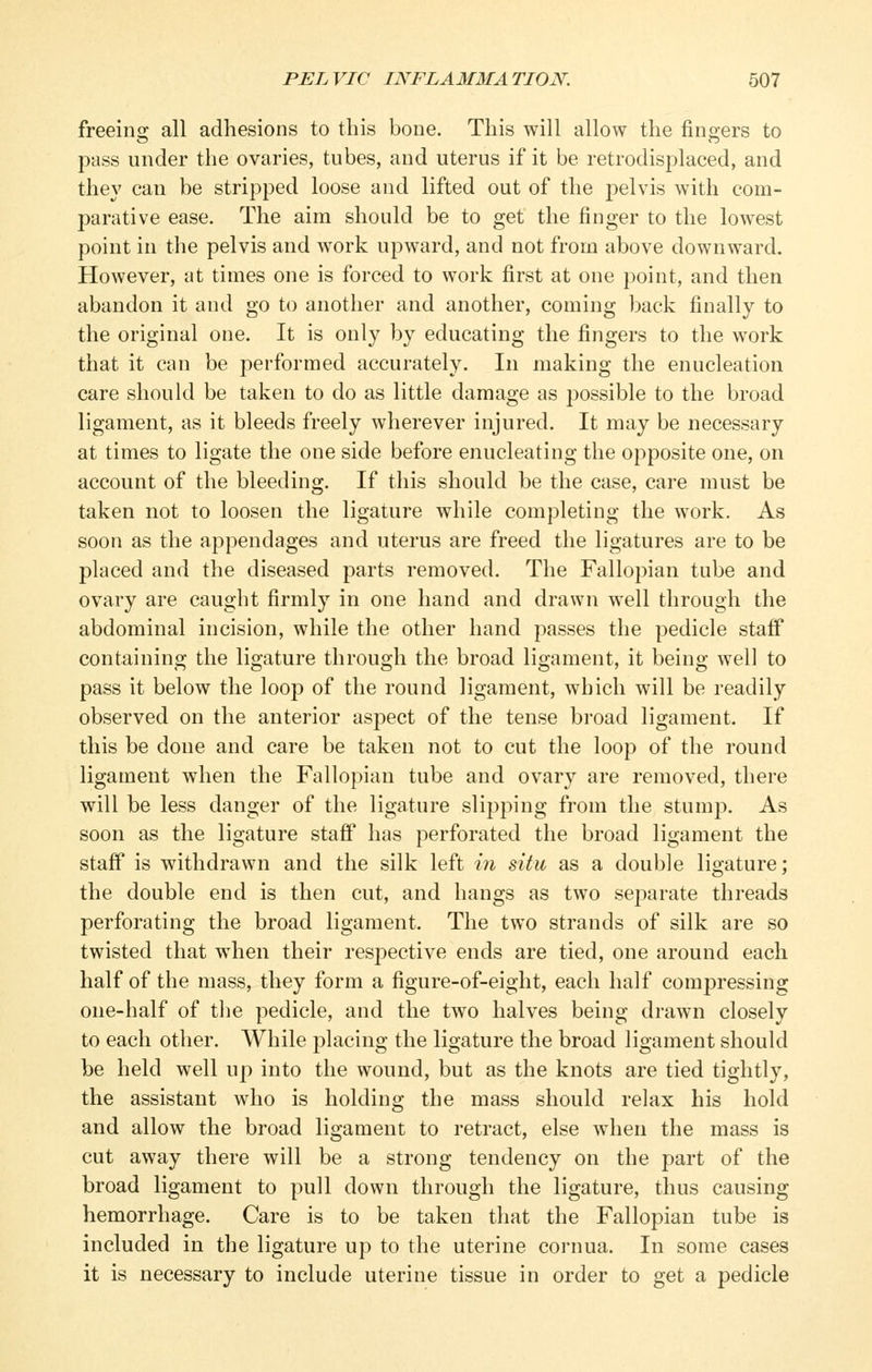 freeing all adhesions to this bone. This will allow the fingers to pass under the ovaries, tubes, and uterus if it be retrodisplaced, and they can be stripped loose and lifted out of the pelvis with com- parative ease. The aim should be to get the finger to the lowest point in the pelvis and work upward, and not from above downward. However, at times one is forced to work first at one point, and then abandon it and go to another and another, coming back finally to the original one. It is only by educating the fingers to the work that it can be performed accurately. In making the enucleation care should be taken to do as little damage as jjossible to the broad ligament, as it bleeds freely wherever injured. It may be necessary at times to ligate the one side before enucleating the opposite one, on account of the bleeding. If this should be the case, care must be taken not to loosen the ligature while completing the work. As soon as the appendages and uterus are freed the ligatures are to be placed and the diseased parts removed. The Fallopian tube and ovary are caught firmly in one hand and drawn well through the abdominal incision, while the other hand passes the pedicle staff containing the ligature through the broad ligament, it being well to pass it below the Ioo^d of the round ligament, which will be readily observed on the anterior aspect of the tense broad ligament. If this be done and care be taken not to cut the loop of the round ligament when the Fallopian tube and ovary are removed, there will be less danger of the ligature slipping from the stump. As soon as the ligature staff has perforated the broad ligament the staff is withdrawn and the silk left in situ as a double ligature; the double end is then cut, and hangs as two separate threads perforating the broad ligament. The two strands of silk are so twisted that when their resj^ective ends are tied, one around each half of the mass, they form a figure-of-eight, each half compressing one-half of the pedicle, and the two halves being drawn closely to each other. While placing the ligature the broad ligament should be held well up into the wound, but as the knots are tied tightly, the assistant who is holding the mass should relax his hold and allow the broad ligament to retract, else when the mass is cut away there will be a strong tendency on the part of the broad ligament to pull down through the ligature, thus causing hemorrhage. Care is to be taken that the Fallopian tube is included in the ligature up to the uterine cornua. In some cases it is necessary to include uterine tissue in order to get a pedicle