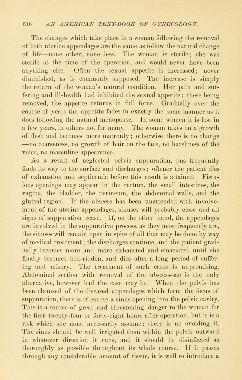 The changes which take place in a woman following the removal of both uterine appendages are the same as follow the natural change of life—none other, none less. The woman is sterile; she was sterile at the time of the operation, and would never have been anything else. Often the sexual appetite is increased; never diminished, as is commonly supposed. The increase is simply the return of the woman's natural condition. Her pain and suf- fering and ill-health had inhibited the sexual appetite; these being removed, the appetite returns in full force. Gradually over the course of years the appetite fades in exactly the same manner as it does following the natural menopause. In some women it is lost in a few years, in others not for many. The woman takes on a growth of flesh and becomes more matronly; otherwise there is no change —no coarseness, no growth of hair on the face, no harshness of the voice, no masculine appearance. As a result of neglected pelvic suppuration, jdus frequently finds its way to the surface and discharges; oftener the patient dies of exhaustion and septicemia before this result is attained. Fistu- lous openings may appear in the rectum, the small intestines, the vagina, the bladder, the perineum, the abdominal walls, and the gluteal region. If the abscess has been unattended with involve- ment of the uterine appendages, sinuses will probably close and all signs of suppuration cease. If, on the other hand, the appendages are involved in the suppurative process, as they most frequently are, the sinuses will remain open in spite of all that may be done by way of medical treatment; the discharges continue, and the patient grad- ually becomes more and more exhausted and emaciated, until she finally becomes bed-ridden, and dies after a long j^eriod of suffer- ing and misery. The treatment of such cases is unpromising. Abdominal section with removal of the abscess-sac is the only alternative, however bad the case may be. When the pelvis has been cleansed of the diseased appendages which form the focus of suppuration, there is of course a sinus opening into the pelvic cavity. This is a source of great and threatening danger to the woman for the first twenty-four or forty-eight hours after operation, but it is a risk which she must necessarily assume: there is no avoiding it. The sinus should be well irrigated from within the pelvis outward in whatever direction it runs, and it should be disinfected as thoroughly as possible throughout its whole course. If it passes through any considerable amount of tissue, it is well to introduce a