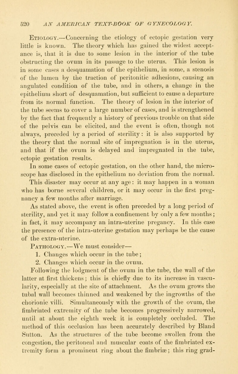 Etiology.—Concerning the etiology of ectopic gestation very- little is known. The theory which has gained the widest accept- ance is, that it is due to some lesion in the interior of the tube obstructing the ovum in its i^assage to the uterus. This lesion is in some cases a desquamation of the epithelium, in some, a stenosis of the lumen by the traction of peritonitic adhesions, causing an angulated condition of the tube, and in others, a change in the epithelium short of desquamation, but sufficient to cause a departure from its normal function. The theory of lesion in the interior of the tube seems to cover a large number of cases, and is strengthened by the fact that frequently a history of previous trouble on that side of the pelvis can be elicited, and the event is often, though not always, preceded by a period of sterility: it is also supported by the theory that the normal site of impregnation is in the uterus, and that if the ovum is delayed and impregnated in the tube, ectopic gestation results. In some cases of ectopic gestation, on the other hand, the micro- scope has disclosed in the epithelium no deviation from the normal. This disaster may occur at any age: it may happen in a woman who has borne several children, or it may occur in the first preg- nancy a few months after marriage. As stated above, the event is often preceded by a long period of sterility, and yet it may follow a confinement by only a few months ; in fact, it may accompany an intra-uterine pregancy. In this case the presence of the intra-uterine gestation may perhaps be the cause of the extra-uterine. Pathology.—We must consider— 1. Changes which occur in the tube; 2. Changes which occur in the ovum. Following the lodgment of the ovum in the tube, the wall of the latter at first thickens; this is chiefly due to its increase in vascu- larity, especially at the site of attachment. As the ovum grows the tubal wall becomes thinned and weakened by the ingrowths of the chorionic villi. Simultaneously with the growth of the ovum, the fimbriated extremity of the tube becomes progressively narrowed, until at about the eighth week it is completely occluded. The method of this occlusion has been accurately described by Bland Sutton. As the structures of the tube become swollen from the congestion, the peritoneal and muscular coats of the fimbriated ex- tremity form a prominent ring about the fimbriae; this ring grad-