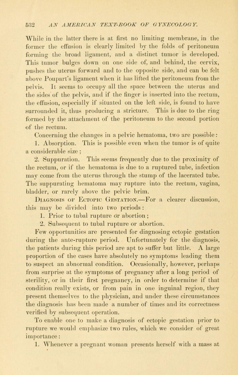 While in the latter there is at first no limiting membrane, in the former the effusion is clearly limited by the folds of peritoneum forming the broad ligament, and a distinct tumor is developed. This tumor bulges down on one side of, and behind, the cervix, pushes the uterus forward and to the opposite side, and can be felt above Poupart's ligament when it has lifted the peritoneum from the pelvis. It seems to occupy all the space between the uterus and the sides of the pelvis, and if the finger is inserted into the rectum, the effusion, especially if situated on the left side, is found to have surrounded it, thus producing a stricture. This is due to the ring formed by the attachment of the peritoneum to the second portion of the rectum. Concerning the changes in a pelvic hematoma, two are possible: 1. Absorption. This is possible even when the tumor is of quite a considerable size ; 2. Suppuration. This seems frequently due to the proximity of the rectum, or if the hematoma is due to a ruptured tube, infection may come from the uterus through the stump of the lacerated tube. The suppurating hematoma may rupture into the rectum, vagina, bladder, or rarely above the pelvic brim. Diagnosis of Ectopic Gestation.—For a clearer discussion, this may be divided into two periods : 1. Prior to tubal rupture dr abortion ; 2. Subsequent to tubal rupture or abortion. Few opportunities are presented for diagnosing ectopic gestation during the ante-rupture period. Unfortunately for the diagnosis, the patients during this period are apt to suffer but little. A large proportion of the cases have absolutely no symptoms leading them to suspect an abnormal condition. Occasionally, however, perhaps from surprise at the symptoms of pregnancy after a long period of sterility, or in their first pregnancy, in order to determine if that condition really exists, or from pain in one inguinal region, they present themselves to the physician, and under these circumstances the diagnosis has been made a number of times and its correctness verified by subsequent operation. To enable one to make a diagnosis of ectopic gestation prior to rupture we would emphasize two rules, which we consider of great importance: 1. Whenever a pregnant woman presents herself with a mass at