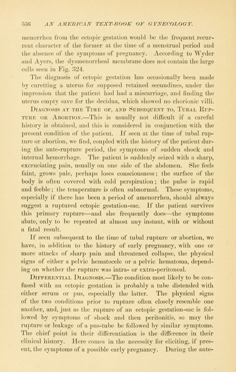 meuorrhea from the ectopic gestation would be the frequent recur- rent character of the former at the time of a menstrual period and the absence of the symptoms of pregnancy. According to Wyder and Ayers, the dysmenorrhea! membrane does not contain the large cells seen in Fig. 324. The diagnosis of ectopic gestation has occasionally been made by curetting a uterus for supposed retained secundines, under the impression that the patient had had a miscarriage, and finding the uterus empty save for the decidua, which showed no chorionic villi. Diagnosis at the Time of, and Subsequent to, Tubal Rup- ture OR Abortion.—This is usually not difficult if a careful history is obtained, and this is considered in conjunction with the present condition of the patient. If seen at the time of tubal rup- ture or abortion, we find, coupled with the history of the patient dur- ing the ante-rupture period, the symptoms of sudden shock and internal hemorrhage. The patient is suddenly seized with a sharp, excruciating pain, usually on one side of the abdomen. She feels faint, grows pale, perhaps loses consciousness; the surface of the body is often covered with cold perspiration ; the pulse is rapid and feeble ; the temjDerature is often subnormal. These symptoms, especially if there has been a period of amenorrhea, should always suggest a ruptured ectopic gestation-sac. If the patient survives this primary rupture—and she frequently does—the symptoms abate, only to be repeated at almost any instant, with or without a fatal result. If seen subsequent to the time of tubal rupture or abortion, we have, in addition to the history of early pregnancy, with one or more attacks of sharp pain and threatened collapse, the physical signs of either a pelvic hematocele or a pelvic hematoma, depend- ing on whether the rupture was intra- or extra-peritoneal. Differential Diagnosis.—The condition most likely to be con- fused with an ectopic gestation is probably a tube distended with either serum or pus, especially the latter. The physical signs of the two conditions prior to rupture often closely resemble one another, and, just as the rupture of an ectopic gestation-sac is fol- lowed by symptoms of shock and then peritonitis, so may the rupture or leakage of a pus-tube be followed by similar symptoms. The chief point in their differentiation is the difference in their clinical history. Here comes in the necessity for eliciting, if pres- ent, the symptoms of a possible early pregnancy. During the ante-