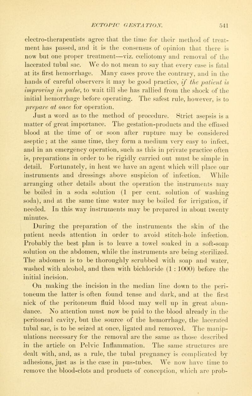 electro-therapeutists agree that the time for their method of treat- ment has passed, and it is the consensus of opinion that there is now but one proper treatment—viz. coeliotomy and removal of the lacerated tubal sac. We do not mean to say that every case is fatal at its first hemorrhage. Many cases prove the contrary, and in the hands of careful observers it may be good practice, if the ])atient is i7)iproving in pulse, to wait till she has rallied from the shock of the initial hemorrhage before operating. The safest rule, however, is to prepare at once for operation. Just a word as to the method of procedure. Strict asepsis is a matter of great importance. The gestation-products and the effused blood at the time of or soon after rupture may be considered aseptic ; at the same time, they form a medium very easy to infect, and in an emergency operation, such as this in private practice often is, preparations in order to be rigidly carried out must be simple in detail. Fortunately, in heat we have an agent which will place our instruments and dressings above suspicion of infection. AVhile arranging other details about the operation the instruments may be boiled in a soda solution (1 per cent, solution of washing soda), and at the same time water may be boiled for irrigation, if needed. In this way instruments may be prepared in about twenty minutes. During the preparation of the instruments the skin of the patient needs attention in order to avoid stitch-hole infection. Probably the best plan is to leave a towel soaked in a soft-soap solution on the abdomen, while the instruments are being sterilized. The abdomen is to be thoroughly scrubbed with soap and water, washed with alcohol, and then with bichloride (1 : 1000) before the initial incision. On making the incision in the median line down to the peri- toneum the latter is often found tense and dark, and at the first nick of the peritoneum fluid blood may well up in great abun- dance. No attention must now be paid to the blood already in the peritoneal cavity, but the source of the hemorrhage, the lacerated tubal sac, is to be seized at once, ligated and removed. The manip- ulations necessary for the removal are the same as those described in the article on Pelvic Inflammation. The same structures are dealt with, and, as a rule, the tubal pregnancy is complicated by adhesions, just as is the case in pus-tubes. We now have time to remove the blood-clots and products of conception, which are prob-
