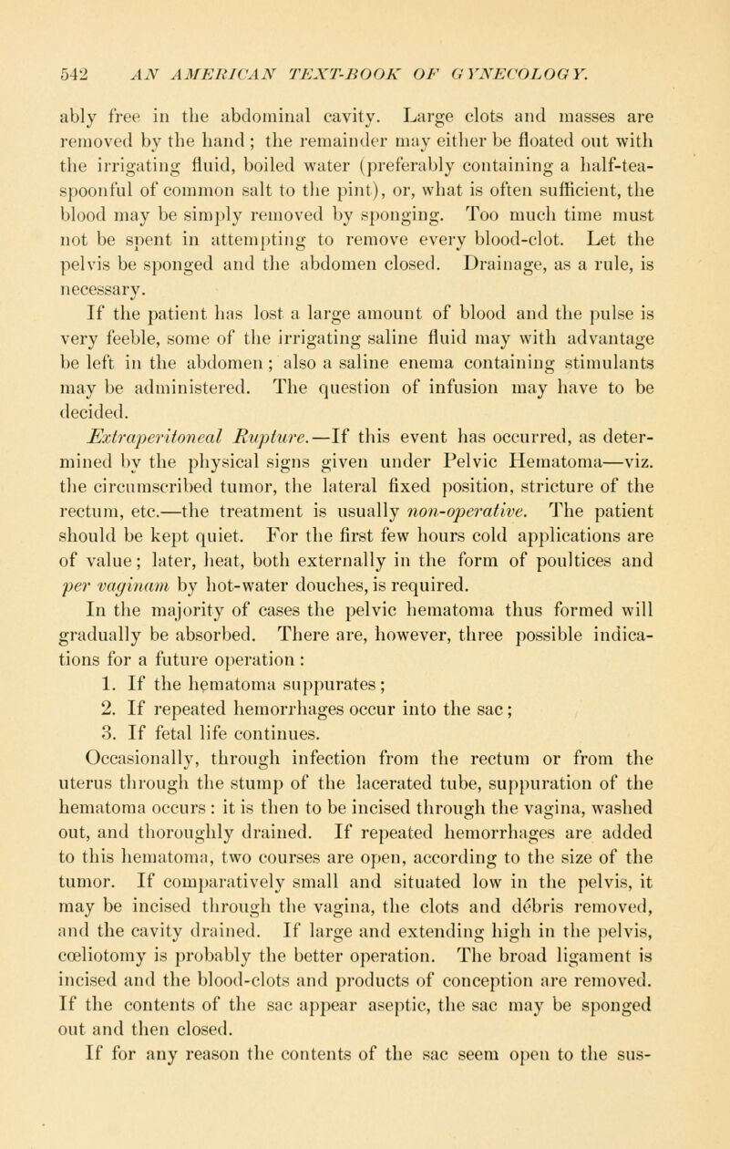 ably free in the abdomiiuil cavity. Large clots and masses are removed by the hand ; the remainder may either be floated out with the irrigating fluid, boiled water (preferably containing a half-tea- spoonful of common salt to the pint), or, what is often sufiicient, the blood may be simply removed by sponging. Too much time must not be spent in attempting to remove every blood-clot. Let the pelvis be sponged and the abdomen closed. Drainage, as a rule, is necessary. If the patient has lost a large amount of blood and the pulse is very feeble, some of the irrigating saline fluid may with advantage be left in the abdomen ; also a saline enema containing stimulants may be administered. The question of infusion may have to be decided. Extraperitoneal Rupture.—If this event has occurred, as deter- mined by the physical signs given under Pelvic Hematoma—viz. the circumscribed tumor, the lateral fixed position, stricture of the rectum, etc.—the treatment is usually non-operative. The patient should be kept quiet. For the first few hours cold applications are of value; later, heat, both externally in the form of poultices and •per vaginam by hot-water douches, is required. In the majority of cases the pelvic hematoma thus formed will gradually be absorbed. There are, however, three possible indica- tions for a future operation : 1. If the hematoma suppurates ; 2. If repeated hemorrhages occur into the sac; 3. If fetal life continues. Occasionally, through infection from the rectum or from the uterus through the stump of the lacerated tube, suppuration of the hematoma occurs : it is then to be incised through the vagina, washed out, and thoroughly drained. If repeated hemorrhages are added to this hematoma, two courses are open, according to the size of the tumor. If comparatively small and situated low in the pelvis, it may be incised through the vagina, the clots and debris removed, and the cavity drained. If large and extending high in the pelvis, coeliotomy is probably the better operation. The broad ligament is incised and the blood-clots and products of conception are removed. If the contents of the sac appear aseptic, the sac may be sponged out and then closed. If for any reason the contents of the sac seem open to the sus-