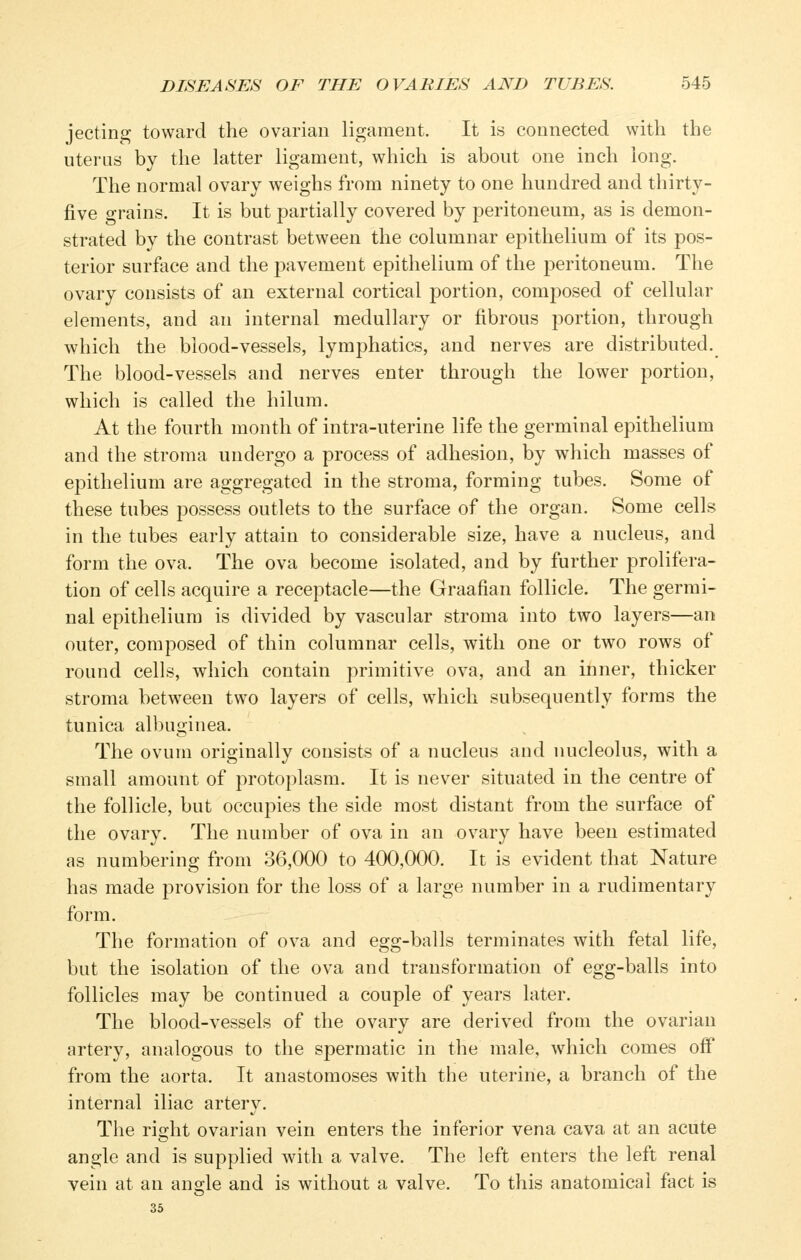 jecting toward the ovarian ligament. It is connected with the uterus by the latter ligament, which is about one inch long. The normal ovary weighs from ninety to one hundred and thirty- five grains. It is but partially covered by peritoneum, as is demon- strated by the contrast between the columnar epithelium of its pos- terior surface and the pavement epithelium of the jDcritoneum. The ovary consists of an external cortical portion, composed of cellular elements, and an internal medullary or fibrous portion, through which the blood-vessels, lymphatics, and nerves are distributed. The blood-vessels and nerves enter through the lower portion, which is called the hilum. At the fourth month of intra-uterine life the germinal epithelium and the stroma undergo a process of adhesion, by which masses of epithelium are aggregated in the stroma, forming tubes. Some of these tubes possess outlets to the surface of the organ. Some cells in the tubes early attain to considerable size, have a nucleus, and form the ova. The ova become isolated, and by further prolifera- tion of cells acquire a receptacle—the Graafian follicle. The germi- nal epithelium is divided by vascular stroma into two layers—an outer, composed of thin columnar cells, with one or two rows of round cells, which contain primitive ova, and an inner, thicker stroma between two layers of cells, which subsequently forms the tunica albuginea. The ovum originally consists of a nucleus and nucleolus, with a small amount of protoplasm. It is never situated in the centre of the follicle, but occupies the side most distant from the surface of the ovary. The number of ova in an ovary have been estimated as numbering from 36,000 to 400,000. It is evident that Nature has made provision for the loss of a large number in a rudimentary form. The formation of ova and egg-balls terminates with fetal life, but the isolation of the ova and transformation of egg-balls into follicles may be continued a couple of years later. The blood-vessels of the ovary are derived from the ovarian artery, analogous to the spermatic in the male, which comes ofi from the aorta. It anastomoses with the uterine, a branch of the internal iliac artery. The right ovarian vein enters the inferior vena cava at an acute angle and is supplied with a valve. The left enters the left renal vein at an angle and is without a valve. To this anatomical fact is 35