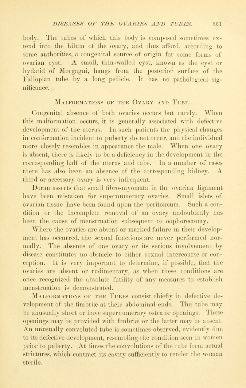 body. Tlie tubes of which this body is composed sometimes ex- tend into the hilum of the ovary, and thus aiford, according to some authorities, a congenital source of origin for some forms of ovarian cyst. A small, thin-walled cyst, known as the cyst or hydatid of Morgagni, hangs from the posterior surface of the Fallopian tube by a long pedicle. It has no pathological sig- nificance. Malformations of the Ovary and Tube. Congenital absence of both ovaries occurs but rarely. AVhen this malformation occurs, it is generally associated with defective development of the uterus. In such patients the physical changes in conformation incident to puberty do not occur, and the individual more closely resembles in appearance the male. When one ovary ib absent, there is likely to be a deficiency in the development in the corresponding half of the uterus and tube. In a number of cases there has also been an absence of the corresponding kidney. A third or accessory ovary is very infrequent. Doran asserts that small fibro-myomata in the ovarian ligament have been mistaken for supernumerary ovaries. Small islets of ovarian tissue have been found upon the peritoneum. Such a con- dition or the incomplete removal of an ovary undoubtedly has been the cause of menstruation subsequent to oophorectomy. Where the ovaries are absent or marked failure in their develop- ment has occurred, the sexual functions are never performed noi- mally. The absence of one ovary or its serious involvement by disease constitutes no obstacle to either sexual intercourse or con- ception. It is very important to determine, if possible, that the ovaries are absent or rudimentary, as w^hen these conditions are once recognized the absolute futility of any measures to establish menstruation is demonstrated. Malformations of the Tubes consist chiefly in defective de- velopment of the fimbriae at their abdominal ends. The tube may be unusually short or have supernumerary ostea or openings. These openings may be provided with fimbriae or the latter may be absent. An unusually convoluted tube is sometimes observed, evidently due to its defective development, resembling the condition seen in women prior to puberty. At times the convolutions of the tube form actual strictures, which contract its cavity sufficiently to render the woman sterile.