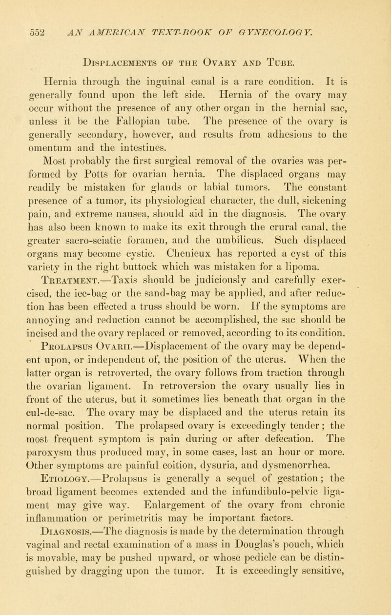 Displacements of the Ovary and Tube. Hernia through the inguinal canal is a rare condition. It is generally found upon the left side. Hernia of the ovary may occur without the presence of any other organ in the hernial sac, unless it be the Fallopian tube. The presence of the ovary is generally secondary, however, and results from adhesions to the omentum and the intestines. Most probably the first surgical removal of the ovaries was per- formed by Potts for ovarian hernia. The displaced organs may j-eadily be mistaken for glands or labial tumors. The constant presence of a tumor, its physiological character, the dull, sickening pain, and extreme nausea, should aid in the diagnosis. The ovary has also been known to make its exit through the crural canal, the greater sacro-sciatic foramen, and the umbilicus. Such displaced organs may become cystic. Chenieux has reported a cyst of this variety in the right buttock which was mistaken for a lipoma. Treatment.—Taxis should be judiciously and carefully exer- cised, the ice-bag or the sand-bag may be applied, and after reduc- tion has been effected a truss should be worn. If the symptoms are annoying and reduction cannot be accomplished, the sac should be incised and the ovary replaced or removed, according to its condition. Prolapsus Ovarii.—Displacement of the ovary may be depend- ent upon, or independent of, the position of the uterus. When the latter organ is retroverted, the ovary follows from traction through the ovarian ligament. In retroversion the ovary usually lies in front of the uterus, but it sometimes lies beneath that organ in the cul-de-sac. The ovary may be displaced and the uterus retain its normal position. The prolapsed ovary is exceedingly tender; the most frequent symptom is pain during or after defecation. The paroxysm thus produced may, in some cases, last an hour or more. Other symptoms are painful coition, dysuria, and dysmenorrhea. Etiology.—Prolapsus is generally a sequel of gestation ; the broad ligament becomes extended and the infundibulo-pelvic liga- ment may give way. Enlargement of the ovary from chronic inflammation or perimetritis may be important factors. Diagnosis.—The diagnosis is made by the determination through vaginal and rectal examination of a mass in Douglas's pouch, which is movable, may be pushed upward, or whose pedicle can be distin- guished by dragging upon the tumor. It is exceedingly sensitive,
